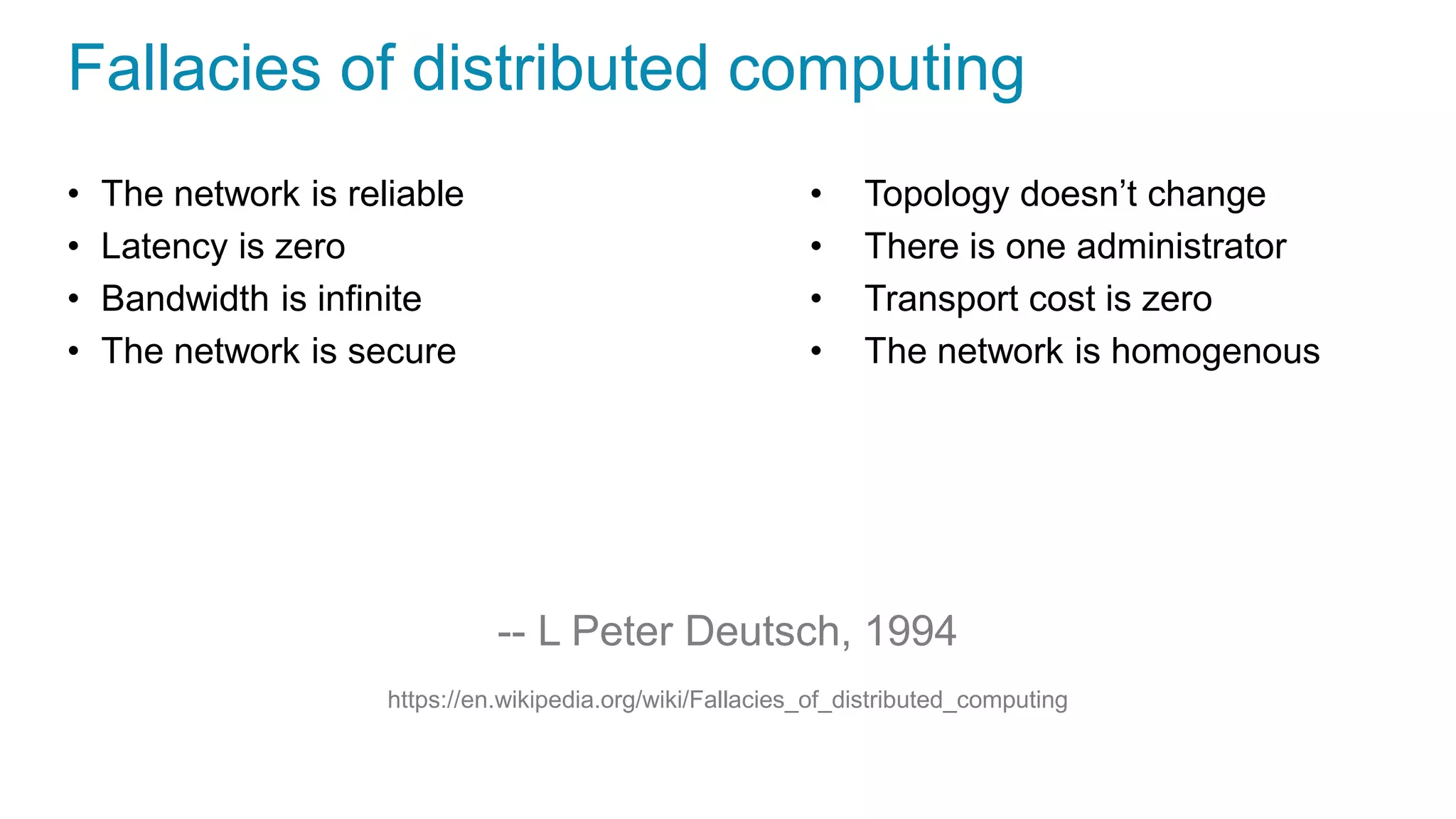 Fallacies of distributed computing
• The network is reliable
• Latency is zero
• Bandwidth is infinite
• The network is secure
• Topology doesn’t change
• There is one administrator
• Transport cost is zero
• The network is homogenous
-- L Peter Deutsch, 1994
https://en.wikipedia.org/wiki/Fallacies_of_distributed_computing
 