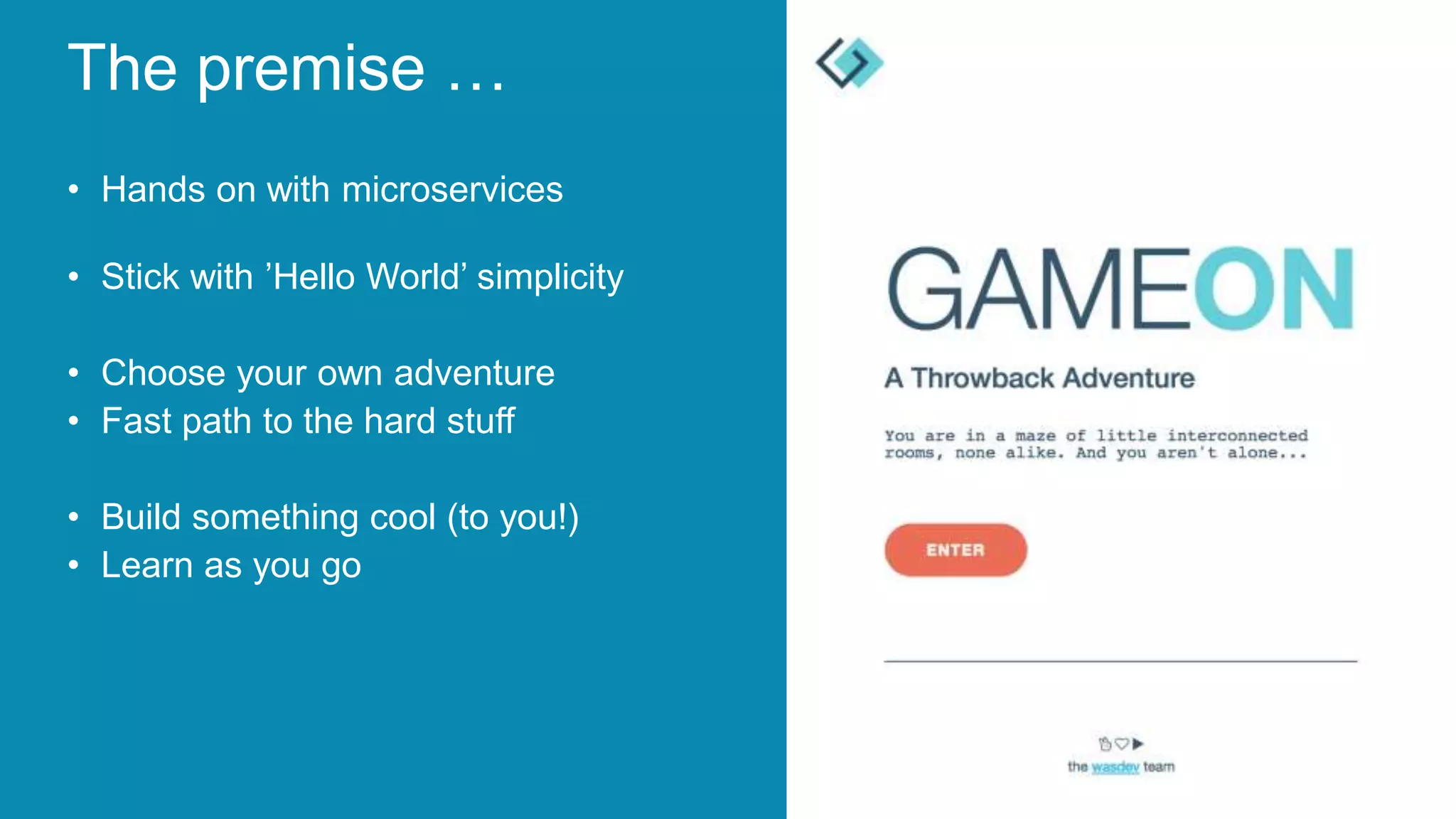 The premise …
• Hands on with microservices
• Stick with ’Hello World’ simplicity
• Choose your own adventure
• Fast path to the hard stuff
• Build something cool (to you!)
• Learn as you go
 