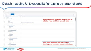 12Copyright © Capgemini & AMIS 2017. All Rights Reserved
Oracle Integration Cloud Service Best Practices learned from the field - Oracle Open World 2017
Detach mapping UI to extend buffer cache by larger chunks
Scrolls faster than embedded table, but this is
still slow if you don’t know where to look!
If you found element to map then click on
detach again to embed the table to original size
 