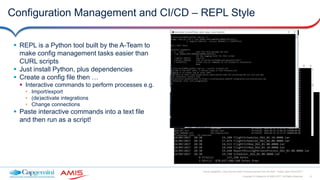 31Copyright © Capgemini & AMIS 2017. All Rights Reserved
Oracle Integration Cloud Service Best Practices learned from the field - Oracle Open World 2017
Configuration Management and CI/CD – REPL Style
 REPL is a Python tool built by the A-Team to
make config management tasks easier than
CURL scripts
 Just install Python, plus dependencies
 Create a config file then …
 Interactive commands to perform processes e.g.
• Import/export
• (de)activate integrations
• Change connections
 Paste interactive commands into a text file
and then run as a script!
 