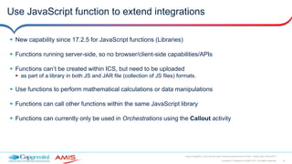 34Copyright © Capgemini & AMIS 2017. All Rights Reserved
Oracle Integration Cloud Service Best Practices learned from the field - Oracle Open World 2017
Use JavaScript function to extend integrations
 New capability since 17.2.5 for JavaScript functions (Libraries)
 Functions running server-side, so no browser/client-side capabilities/APIs
 Functions can’t be created within ICS, but need to be uploaded
 as part of a library in both JS and JAR file (collection of JS files) formats.
 Use functions to perform mathematical calculations or data manipulations
 Functions can call other functions within the same JavaScript library
 Functions can currently only be used in Orchestrations using the Callout activity
 
