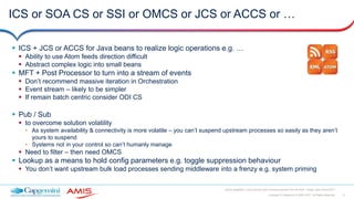 8Copyright © Capgemini & AMIS 2017. All Rights Reserved
Oracle Integration Cloud Service Best Practices learned from the field - Oracle Open World 2017
ICS or SOA CS or SSI or OMCS or JCS or ACCS or …
 ICS + JCS or ACCS for Java beans to realize logic operations e.g. …
 Ability to use Atom feeds direction difficult
 Abstract complex logic into small beans
 MFT + Post Processor to turn into a stream of events
 Don’t recommend massive iteration in Orchestration
 Event stream – likely to be simpler
 If remain batch centric consider ODI CS
 Pub / Sub
 to overcome solution volatility
• As system availability & connectivity is more volatile – you can’t suspend upstream processes so easily as they aren’t
yours to suspend
• Systems not in your control so can’t humanly manage
 Need to filter – then need OMCS
 Lookup as a means to hold config parameters e.g. toggle suppression behaviour
 You don’t want upstream bulk load processes sending middleware into a frenzy e.g. system priming
 