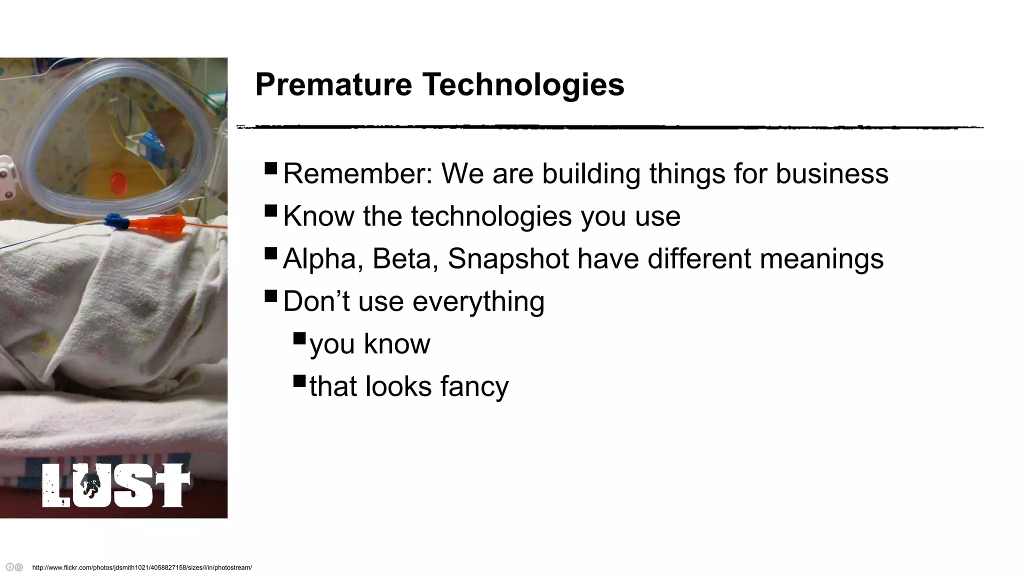 Premature Technologies
Remember: We are building things for business
Know the technologies you use
Alpha, Beta, Snapshot have different meanings
Don’t use everything
you know
that looks fancy
http://www.flickr.com/photos/jdsmith1021/4058827158/sizes/l/in/photostream/
LUST
 