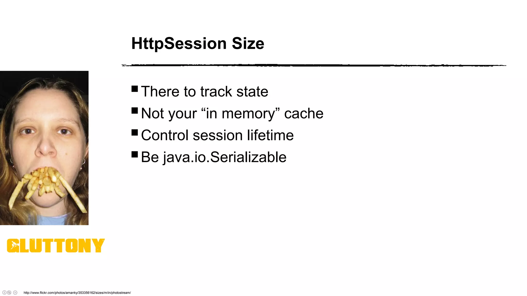 HttpSession Size
There to track state
Not your “in memory” cache
Control session lifetime
Be java.io.Serializable
http://www.flickr.com/photos/amanky/353356162/sizes/m/in/photostream/
Gluttony
 