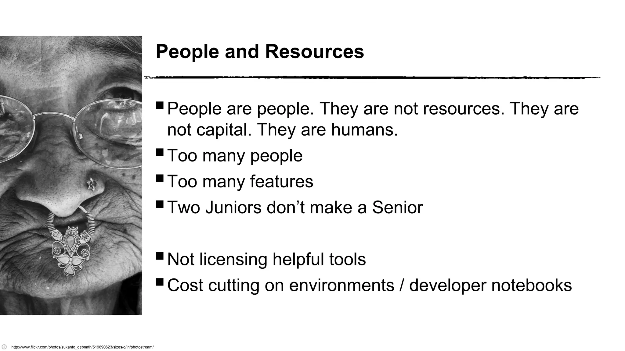 People and Resources
People are people. They are not resources. They are
not capital. They are humans.
Too many people
Too many features
Two Juniors don’t make a Senior
Not licensing helpful tools
Cost cutting on environments / developer notebooks
http://www.flickr.com/photos/sukanto_debnath/519690623/sizes/o/in/photostream/
 