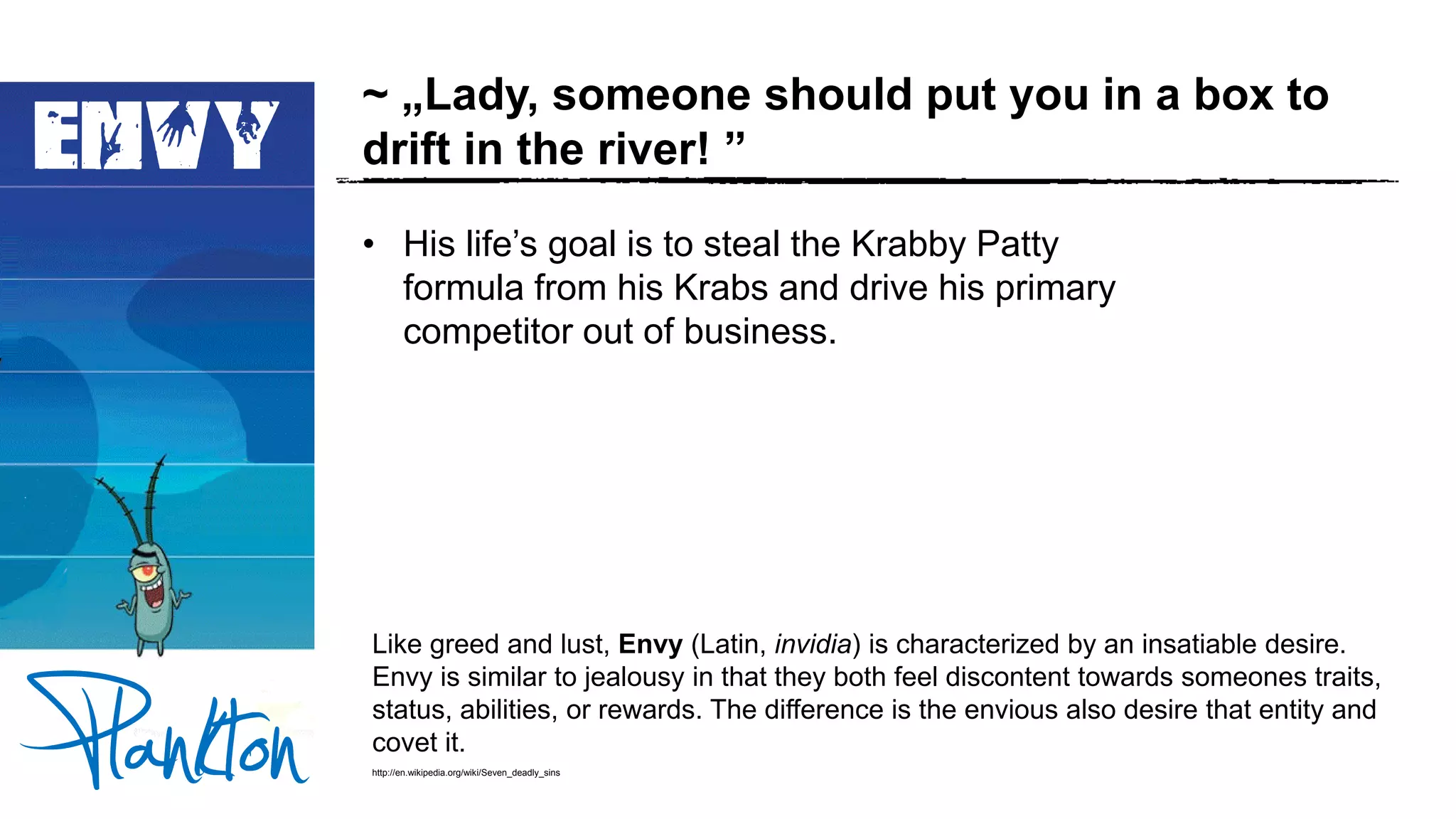 ENVY
~ „Lady, someone should put you in a box to
drift in the river! ”
• His life’s goal is to steal the Krabby Patty
formula from his Krabs and drive his primary
competitor out of business.
Like greed and lust, Envy (Latin, invidia) is characterized by an insatiable desire.
Envy is similar to jealousy in that they both feel discontent towards someones traits,
status, abilities, or rewards. The difference is the envious also desire that entity and
covet it.
http://en.wikipedia.org/wiki/Seven_deadly_sins
 