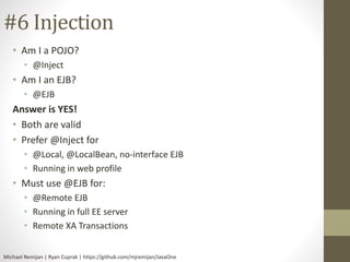 #6 Injection 
• Am I a POJO? 
• @Inject 
• Am I an EJB? 
• @EJB 
Answer is YES! 
• Both are valid 
• Prefer @Inject for 
• @Local, @LocalBean, no-interface EJB 
• Running in web profile 
• Must use @EJB for: 
• @Remote EJB 
• Running in full EE server 
• Remote XA Transactions 
Michael Remijan | Ryan Cuprak | https://github.com/mjremijan/JavaOne 
 