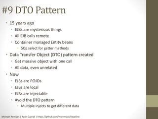 #9 DTO Pattern 
• 15 years ago 
• EJBs are mysterious things 
• All EJB calls remote 
• Container managed Entity beans 
• SQL select for getter methods 
• Data Transfer Object (DTO) pattern created 
• Get massive object with one call 
• All data, even unrelated 
• Now 
• EJBs are POJOs 
• EJBs are local 
• EJBs are injectable 
• Avoid the DTO pattern 
• Multiple injects to get different data 
Michael Remijan | Ryan Cuprak | https://github.com/mjremijan/JavaOne 
 