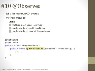 #10 @Observes 
• EJBs can observe CDI events 
• Method must be 
• Static 
|| method on @Local interface 
|| public method on @LocalBean 
|| public method on no-interace bean 
Michael Remijan | Ryan Cuprak | https://github.com/mjremijan/JavaOne 
 