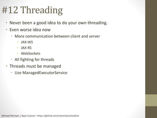 #12 Threading 
• Never been a good idea to do your own threading. 
• Even worse idea now 
• More communication between client and server 
• JAX-WS 
• JAX-RS 
• WebSockets 
• All fighting for threads 
• Threads must be managed 
• Use ManagedExecutorService 
Michael Remijan | Ryan Cuprak | https://github.com/mjremijan/JavaOne 
 
