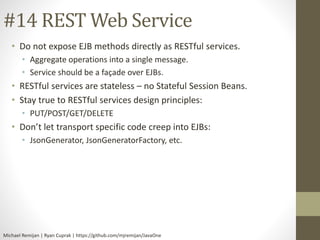 #14 REST Web Service 
• Do not expose EJB methods directly as RESTful services. 
• Aggregate operations into a single message. 
• Service should be a façade over EJBs. 
• RESTful services are stateless – no Stateful Session Beans. 
• Stay true to RESTful services design principles: 
• PUT/POST/GET/DELETE 
• Don’t let transport specific code creep into EJBs: 
• JsonGenerator, JsonGeneratorFactory, etc. 
Michael Remijan | Ryan Cuprak | https://github.com/mjremijan/JavaOne 
 