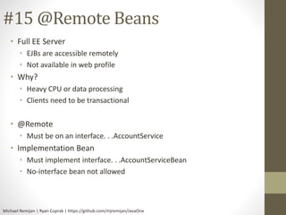 #15 @Remote Beans 
• Full EE Server 
• EJBs are accessible remotely 
• Not available in web profile 
• Why? 
• Heavy CPU or data processing 
• Clients need to be transactional 
• @Remote 
• Must be on an interface. . .AccountService 
• Implementation Bean 
• Must implement interface. . .AccountServiceBean 
• No-interface bean not allowed 
Michael Remijan | Ryan Cuprak | https://github.com/mjremijan/JavaOne 
 