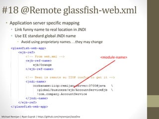 #18 @Remote glassfish-web.xml 
• Application server specific mapping 
• Link funny name to real location in JNDI 
• Use EE standard global JNDI name 
• Avoid using proprietary names. . .they may change 
Michael Remijan | Ryan Cuprak | https://github.com/mjremijan/JavaOne 
<module-name> 
 