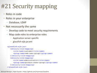 #21 Security mapping 
• Roles in code 
• Roles in your enterprise 
• Database, LDAP 
• Not necessarily the same 
• Develop code to meet security requirements 
• Map code roles to enterprise roles 
• Application server specific 
• glassfish-ejb-jar.xml 
Michael Remijan | Ryan Cuprak | https://github.com/mjremijan/JavaOne 
 