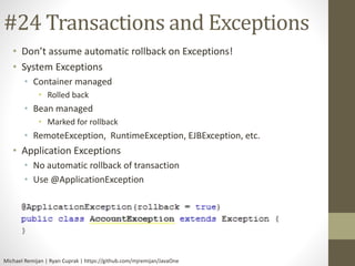 #24 Transactions and Exceptions 
• Don’t assume automatic rollback on Exceptions! 
• System Exceptions 
• Container managed 
• Rolled back 
• Bean managed 
• Marked for rollback 
• RemoteException, RuntimeException, EJBException, etc. 
• Application Exceptions 
• No automatic rollback of transaction 
• Use @ApplicationException 
Michael Remijan | Ryan Cuprak | https://github.com/mjremijan/JavaOne 
 