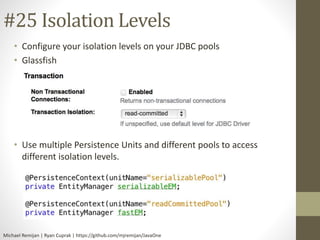 #25 Isolation Levels 
• Configure your isolation levels on your JDBC pools 
• Glassfish 
• Use multiple Persistence Units and different pools to access 
different isolation levels. 
Michael Remijan | Ryan Cuprak | https://github.com/mjremijan/JavaOne 
 
