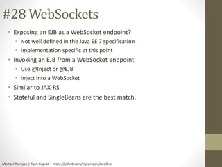 #28 WebSockets 
• Exposing an EJB as a WebSocket endpoint? 
• Not well defined in the Java EE 7 specification 
• Implementation specific at this point 
• Invoking an EJB from a WebSocket endpoint 
• Use @Inject or @EJB 
• Inject into a WebSocket 
• Similar to JAX-RS 
• Stateful and SingleBeans are the best match. 
Michael Remijan | Ryan Cuprak | https://github.com/mjremijan/JavaOne 
 