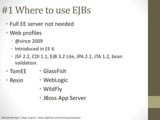 #1 Where to use EJBs 
• Full EE server not needed 
• Web profiles 
• @since 2009 
• Introduced in EE 6 
• JSF 2.2, CDI 1.1, EJB 3.2 Lite, JPA 2.1, JTA 1.2, bean 
validation. 
• TomEE 
• Resin 
• GlassFish 
• WebLogic 
• WildFly 
• JBoss App Server 
Michael Remijan | Ryan Cuprak | https://github.com/mjremijan/JavaOne 
 