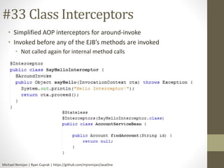 #33 Class Interceptors 
• Simplified AOP interceptors for around-invoke 
• Invoked before any of the EJB’s methods are invoked 
• Not called again for internal method calls 
Michael Remijan | Ryan Cuprak | https://github.com/mjremijan/JavaOne 
 