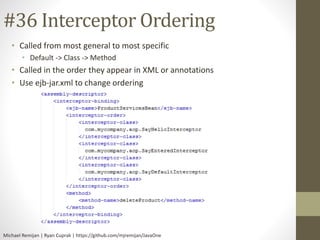 #36 Interceptor Ordering 
• Called from most general to most specific 
• Default -> Class -> Method 
• Called in the order they appear in XML or annotations 
• Use ejb-jar.xml to change ordering 
Michael Remijan | Ryan Cuprak | https://github.com/mjremijan/JavaOne 
 