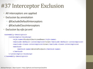 #37 Interceptor Exclusion 
• All interceptors are applied 
• Exclusion by annotation 
• @ExcludeDefaultInterceptors 
• @ExcludeClassInterceptors 
• Exclusion by ejb-jar.xml 
Michael Remijan | Ryan Cuprak | https://github.com/mjremijan/JavaOne 
 