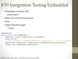 #39 Integration Testing Embedded 
• Embedded container API 
• EJBContainer 
• Mimic (In-memory) resources 
• JUnit 
• maven-failsafe-plugin 
• *IT.java 
Michael Remijan | Ryan Cuprak | https://github.com/mjremijan/JavaOne 
 