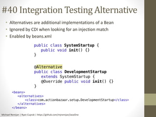 #40 Integration Testing Alternative 
• Alternatives are additional implementations of a Bean 
• Ignored by CDI when looking for an injection match 
• Enabled by beans.xml 
Michael Remijan | Ryan Cuprak | https://github.com/mjremijan/JavaOne 
 