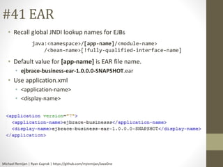 #41 EAR 
• Recall global JNDI lookup names for EJBs 
java:<namespace>/[app-name]/<module-name> 
/<bean-name>[!fully-qualified-interface-name] 
• Default value for [app-name] is EAR file name. 
• ejbrace-business-ear-1.0.0.0-SNAPSHOT.ear 
• Use application.xml 
• <application-name> 
• <display-name> 
Michael Remijan | Ryan Cuprak | https://github.com/mjremijan/JavaOne 
 