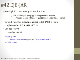 #42 EJB-JAR 
• Recall global JNDI lookup names for EJBs 
java:<namespace>/[app-name]/<module-name> 
/<bean-name>[!fully-qualified-interface-name] 
• Default value for <module-name> is EJB-JAR file name. 
• ejbrace-ejb-1.0.0.0-SNAPSHOT.jar 
• Use ejb-jar.xml 
• <module-name> 
Michael Remijan | Ryan Cuprak | https://github.com/mjremijan/JavaOne 
 