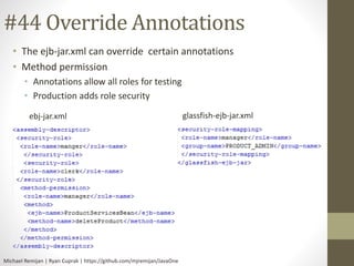 #44 Override Annotations 
• The ejb-jar.xml can override certain annotations 
• Method permission 
• Annotations allow all roles for testing 
• Production adds role security 
ebj-jar.xml glassfish-ejb-jar.xml 
Michael Remijan | Ryan Cuprak | https://github.com/mjremijan/JavaOne 
 