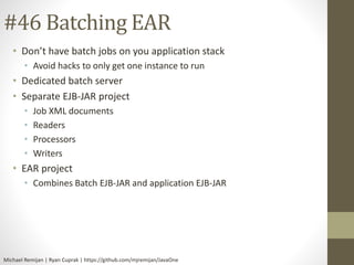 #46 Batching EAR 
• Don’t have batch jobs on you application stack 
• Avoid hacks to only get one instance to run 
• Dedicated batch server 
• Separate EJB-JAR project 
• Job XML documents 
• Readers 
• Processors 
• Writers 
• EAR project 
• Combines Batch EJB-JAR and application EJB-JAR 
Michael Remijan | Ryan Cuprak | https://github.com/mjremijan/JavaOne 
 