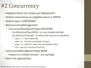 #2 Concurrency 
• Singleton beans are unique per deployment. 
• Default concurrency on singleton beans is WRITE. 
• Default type is CONTAINER 
• @ConcurrencyManagement 
• ConcurrencyManagementType.CONTAINER 
• Use @Lock(LockType.READ) – on non-mutable methods 
• Use @AccessTimeout() – to reduce the chances of a deadlock. 
• value = -1 – Wait indefinitely 
• value = 0 – Timeout immediately if locked 
• value = 1+ - Wait this many time units (default millis) 
• unit = java.util. concurrent.TimeUnit 
• ConcurrencyManagementType.BEAN 
• Program for multiple threads – use sparingly. 
• Don’t mix approaches! 
Michael Remijan | Ryan Cuprak | https://github.com/mjremijan/JavaOne 
 