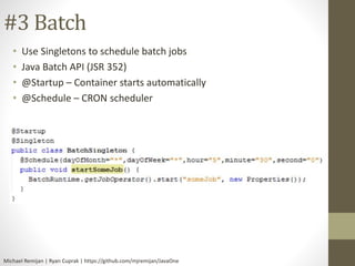 #3 Batch 
• Use Singletons to schedule batch jobs 
• Java Batch API (JSR 352) 
• @Startup – Container starts automatically 
• @Schedule – CRON scheduler 
Michael Remijan | Ryan Cuprak | https://github.com/mjremijan/JavaOne 
 