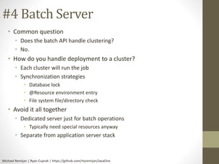 #4 Batch Server 
• Common question 
• Does the batch API handle clustering? 
• No. 
• How do you handle deployment to a cluster? 
• Each cluster will run the job 
• Synchronization strategies 
• Database lock 
• @Resource environment entry 
• File system file/directory check 
• Avoid it all together 
• Dedicated server just for batch operations 
• Typically need special resources anyway 
• Separate from application server stack 
Michael Remijan | Ryan Cuprak | https://github.com/mjremijan/JavaOne 
 