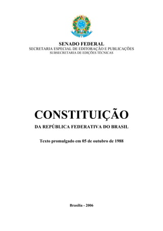 SENADO FEDERAL
SECRETARIA ESPECIAL DE EDITORAÇÃO E PUBLICAÇÕES
         SUBSECRETARIA DE EDIÇÕES TÉCNICAS




  CONSTITUIÇÃO
  DA REPÚBLICA FEDERATIVA DO BRASIL


    Texto promulgado em 05 de outubro de 1988




                   Brasília - 2006
 