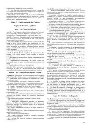 federais devidos por pessoas físicas ou jurídicas;                      Art. 49. É da competência exclusiva do Congresso Nacional:
   IV - prioridade para o aproveitamento econômico e social dos            I - resolver definitivamente sobre tratados, acordos ou atos
rios e das massas de água represadas ou represáveis nas regiões de      internacionais que acarretem encargos ou compromissos gravosos
baixa renda, sujeitas a secas periódicas.                               ao patrimônio nacional;
§ 3º Nas áreas a que se refere o § 2º, IV, a União incentivará a           II - autorizar o Presidente da República a declarar guerra, a
recuperação de terras áridas e cooperará com os pequenos e médios       celebrar a paz, a permitir que forças estrangeiras transitem pelo
proprietários rurais para o estabelecimento, em suas glebas, de         território nacional ou nele permaneçam temporariamente,
fontes de água e de pequena irrigação.                                  ressalvados os casos previstos em lei complementar;
                                                                           III - autorizar o Presidente e o Vice-Presidente da República a se
       Título IV - Da Organização dos Poderes                           ausentarem do País, quando a ausência exceder a quinze dias;
                                                                           IV - aprovar o estado de defesa e a intervenção federal, autorizar
              Capítulo I - Do Poder Legislativo                         o estado de sítio, ou suspender qualquer uma dessas medidas;
                                                                           V - sustar os atos normativos do Poder Executivo que exorbitem
              Seção I - Do Congresso Nacional                           do poder regulamentar ou dos limites de delegação legislativa;
                                                                           VI - mudar temporariamente sua sede;
Art. 44. O Poder Legislativo é exercido pelo Congresso Nacional,           VII - fixar idêntica remuneração para os Deputados Federais e os
que se compõe da Câmara dos Deputados e do Senado Federal.              Senadores, em cada legislatura, para a subseqüente, observado o
Parágrafo único. Cada legislatura terá a duração de quatro anos.        que dispõem os arts. 150, II, 153, III, e 153, § 2º, I;
Art. 45. A Câmara dos Deputados compõe-se de representantes do             VIII - fixar para cada exercício financeiro a remuneração do
povo, eleitos, pelo sistema proporcional, em cada Estado, em cada       Presidente e do Vice-Presidente da República e dos Ministros de
Território e no Distrito Federal.                                       Estado, observado o que dispõem os arts. 150, II, 153, III, e 153, §
§ 1º O número total de Deputados, bem como a representação por          2º, I;
Estado e pelo Distrito Federal, será estabelecido por lei                  IX - julgar anualmente as contas prestadas pelo Presidente da
complementar, proporcionalmente à população, procedendo-se aos          República e apreciar os relatórios sobre a execução dos planos de
ajustes necessários, no ano anterior às eleições, para que nenhuma      governo;
daquelas unidades da Federação tenha menos de oito ou mais de              X - fiscalizar e controlar, diretamente, ou por qualquer de suas
setenta Deputados.                                                      Casas, os atos do Poder Executivo, incluídos os da administração
§ 2º Cada Território elegerá quatro Deputados.                          indireta;
                                                                           XI - zelar pela preservação de sua competência legislativa em
Art. 46. O Senado Federal compõe-se de representantes dos               face da atribuição normativa dos outros Poderes;
Estados e do Distrito Federal, eleitos segundo o princípio                 XII - apreciar os atos de concessão e renovação de concessão de
majoritário.                                                            emissoras de rádio e televisão;
§ 1º Cada Estado e o Distrito Federal elegerão três Senadores, com         XIII - escolher dois terços dos membros do Tribunal de Contas
mandato de oito anos.                                                   da União;
§ 2º A representação de cada Estado e do Distrito Federal será             XIV - aprovar iniciativas do Poder Executivo referentes a
renovada de quatro em quatro anos, alternadamente, por um e dois        atividades nucleares;
terços.                                                                    XV - autorizar referendo e convocar plebiscito;
§ 3º Cada Senador será eleito com dois suplentes.                          XVI - autorizar, em terras indígenas, a exploração e o
Art. 47. Salvo disposição constitucional em contrário, as               aproveitamento de recursos hídricos e a pesquisa e lavra de
deliberações de cada Casa e de suas comissões serão tomadas por         riquezas minerais;
maioria dos votos, presente a maioria absoluta de seus membros.            XVII - aprovar, previamente, a alienação ou concessão de terras
                                                                        públicas com área superior a dois mil e quinhentos hectares.
    Seção II - Das Atribuições do Congresso Nacional
                                                                        Art. 50. A Câmara dos Deputados e o Senado Federal, ou qualquer
Art. 48. Cabe ao Congresso Nacional, com a sanção do Presidente         de suas comissões, poderão convocar Ministro de Estado para
da República, não exigida esta para o especificado nos arts. 49, 51     prestar, pessoalmente, informações sobre assunto previamente
e 52, dispor sobre todas as matérias de competência da União,           determinado, importando crime de responsabilidade a ausência sem
especialmente sobre:                                                    justificação adequada.
   I - sistema tributário, arrecadação e distribuição de rendas;        § 1º Os Ministros de Estado poderão comparecer ao Senado
   II - plano plurianual, diretrizes orçamentárias, orçamento anual,    Federal, à Câmara dos Deputados ou a qualquer de suas comissões,
operações de crédito, dívida pública e emissões de curso forçado;       por sua iniciativa e mediante entendimentos com a Mesa
   III - fixação e modificação do efetivo das Forças Armadas;           respectiva, para expor assunto de relevância de seu Ministério.
   IV - planos e programas nacionais, regionais e setoriais de          § 2º As Mesas da Câmara dos Deputados e do Senado Federal
desenvolvimento;                                                        poderão encaminhar pedidos escritos de informação aos Ministros
   V - limites do território nacional, espaço aéreo e marítimo e bens   de Estado, importando crime de responsabilidade a recusa, ou o
do domínio da União;                                                    não-atendimento no prazo de trinta dias, bem como a prestação de
   VI - incorporação, subdivisão ou desmembramento de áreas de          informações falsas.
Territórios ou Estados, ouvidas as respectivas Assembléias                         Seção III - Da Câmara dos Deputados
Legislativas;
   VII - transferência temporária da sede do Governo Federal;           Art. 51. Compete privativamente à Câmara dos Deputados:
   VIII - concessão de anistia;                                            I - autorizar, por dois terços de seus membros, a instauração de
   IX - organização administrativa, judiciária, do Ministério           processo contra o Presidente e o Vice-Presidente da República e os
Público e da Defensoria Pública da União e dos Territórios e            Ministros de Estado;
organização judiciária, do Ministério Público e da Defensoria              II - proceder à tomada de contas do Presidente da República,
Pública do Distrito Federal;                                            quando não apresentadas ao Congresso Nacional dentro de sessenta
   X - criação, transformação e extinção de cargos, empregos e          dias após a abertura da sessão legislativa;
funções públicas;                                                          III - elaborar seu regimento interno;
   XI - criação, estruturação e atribuições dos Ministérios e órgãos       IV - dispor sobre sua organização, funcionamento, polícia,
da administração pública;                                               criação, transformação ou extinção dos cargos, empregos e funções
   XII - telecomunicações e radiodifusão;                               de seus serviços e fixação da respectiva remuneração, observados
   XIII - matéria financeira, cambial e monetária, instituições         os parâmetros estabelecidos na lei de diretrizes orçamentárias;
financeiras e suas operações;                                              V - eleger membros do Conselho da República, nos termos do
   XIV - moeda, seus limites de emissão, e montante da dívida           art. 89, VII.
mobiliária federal.
                                                                                                                                          14
 