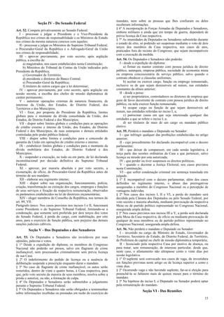 mandato, nem sobre as pessoas que lhes confiaram ou deles
                Seção IV - Do Senado Federal                           receberam informações.
                                                                       § 6º A incorporação às Forças Armadas de Deputados e Senadores,
Art. 52. Compete privativamente ao Senado Federal:
                                                                       embora militares e ainda que em tempo de guerra, dependerá de
   I - processar e julgar o Presidente e o Vice-Presidente da
                                                                       prévia licença da Casa respectiva.
República nos crimes de responsabilidade e os Ministros de Estado
                                                                       § 7º As imunidades de Deputados ou Senadores subsistirão durante
nos crimes da mesma natureza conexos com aqueles;
                                                                       o estado de sítio, só podendo ser suspensas mediante o voto de dois
   II - processar e julgar os Ministros do Supremo Tribunal Federal,
                                                                       terços dos membros da Casa respectiva, nos casos de atos,
o Procurador-Geral da República e o Advogado-Geral da União
                                                                       praticados fora do recinto do Congresso, que sejam incompatíveis
nos crimes de responsabilidade;
                                                                       com a execução da medida.
   III - aprovar previamente, por voto secreto, após argüição
pública, a escolha de:                                                 Art. 54. Os Deputados e Senadores não poderão:
      a) magistrados, nos casos estabelecidos nesta Constituição;         I - desde a expedição do diploma:
      b) Ministros do Tribunal de Contas da União indicados pelo             a) firmar ou manter contrato com pessoa jurídica de direito
Presidente da República;                                               público, autarquia, empresa pública, sociedade de economia mista
      c) Governador de Território;                                     ou empresa concessionária de serviço público, salvo quando o
      d) presidente e diretores do Banco Central;                      contrato obedecer a cláusulas uniformes;
      e) Procurador-Geral da República;                                      b) aceitar ou exercer cargo, função ou emprego remunerado,
      f) titulares de outros cargos que a lei determinar;              inclusive os de que sejam demissíveis ad nutum, nas entidades
   IV - aprovar previamente, por voto secreto, após argüição em        constantes da alínea anterior;
sessão secreta, a escolha dos chefes de missão diplomática de             II - desde a posse:
caráter permanente;                                                          a) ser proprietários, controladores ou diretores de empresa que
   V - autorizar operações externas de natureza financeira, de         goze de favor decorrente de contrato com pessoa jurídica de direito
interesse da União, dos Estados, do Distrito Federal, dos              público, ou nela exercer função remunerada;
Territórios e dos Municípios;                                                b) ocupar cargo ou função de que sejam demissíveis ad
   VI - fixar, por proposta do Presidente da República, limites        nutum, nas entidades referidas no inciso I, a;
globais para o montante da dívida consolidada da União, dos                  c) patrocinar causa em que seja interessada qualquer das
Estados, do Distrito Federal e dos Municípios;                         entidades a que se refere o inciso I, a;
   VII - dispor sobre limites globais e condições para as operações          d) ser titulares de mais de um cargo ou mandato público
de crédito externo e interno da União, dos Estados, do Distrito        eletivo.
Federal e dos Municípios, de suas autarquias e demais entidades        Art. 55. Perderá o mandato o Deputado ou Senador:
controladas pelo poder público federal;                                   I - que infringir qualquer das proibições estabelecidas no artigo
   VIII - dispor sobre limites e condições para a concessão de         anterior;
garantia da União em operações de crédito externo e interno;              II - cujo procedimento for declarado incompatível com o decoro
   IX - estabelecer limites globais e condições para o montante da     parlamentar;
dívida mobiliária dos Estados, do Distrito Federal e dos                  III - que deixar de comparecer, em cada sessão legislativa, à
Municípios;                                                            terça parte das sessões ordinárias da Casa a que pertencer, salvo
   X - suspender a execução, no todo ou em parte, de lei declarada     licença ou missão por esta autorizada;
inconstitucional por decisão definitiva do Supremo Tribunal               IV - que perder ou tiver suspensos os direitos políticos;
Federal;                                                                  V - quando o decretar a Justiça Eleitoral, nos casos previstos
   XI - aprovar, por maioria absoluta e por voto secreto, a            nesta Constituição;
exoneração, de ofício, do Procurador-Geral da República antes do          VI - que sofrer condenação criminal em sentença transitada em
término de seu mandato;                                                julgado.
   XII - elaborar seu regimento interno;                               § 1º É incompatível com o decoro parlamentar, além dos casos
   XIII - dispor sobre sua organização, funcionamento, polícia,        definidos no regimento interno, o abuso das prerrogativas
criação, transformação ou extinção dos cargos, empregos e funções      asseguradas a membro do Congresso Nacional ou a percepção de
de seus serviços e fixação da respectiva remuneração, observados       vantagens indevidas.
os parâmetros estabelecidos na lei de diretrizes orçamentárias;        § 2º Nos casos dos incisos I, II e VI, a perda do mandato será
   XIV - eleger membros do Conselho da República, nos termos do        decidida pela Câmara dos Deputados ou pelo Senado Federal, por
art. 89, VII.                                                          voto secreto e maioria absoluta, mediante provocação da respectiva
Parágrafo único. Nos casos previstos nos incisos I e II, funcionará    Mesa ou de partido político representado no Congresso Nacional,
como Presidente o do Supremo Tribunal Federal, limitando-se a          assegurada ampla defesa.
condenação, que somente será proferida por dois terços dos votos       § 3º Nos casos previstos nos incisos III a V, a perda será declarada
do Senado Federal, à perda do cargo, com inabilitação, por oito        pela Mesa da Casa respectiva, de ofício ou mediante provocação de
anos, para o exercício de função pública, sem prejuízo das demais      qualquer de seus membros ou de partido político representado no
sanções judiciais cabíveis.                                            Congresso Nacional, assegurada ampla defesa.
         Seção V - Dos Deputados e dos Senadores                       Art. 56. Não perderá o mandato o Deputado ou Senador:
                                                                          I - investido no cargo de Ministro de Estado, Governador de
Art. 53. Os Deputados e Senadores são invioláveis por suas             Território, Secretário de Estado, do Distrito Federal, de Território,
opiniões, palavras e votos.                                            de Prefeitura de capital ou chefe de missão diplomática temporária;
§ 1º Desde a expedição do diploma, os membros do Congresso                II - licenciado pela respectiva Casa por motivo de doença, ou
Nacional não poderão ser presos, salvo em flagrante de crime           para tratar, sem remuneração, de interesse particular, desde que,
inafiançável, nem processados criminalmente sem prévia licença         neste caso, o afastamento não ultrapasse cento e vinte dias por
de sua Casa.                                                           sessão legislativa.
§ 2º O indeferimento do pedido de licença ou a ausência de             § 1º O suplente será convocado nos casos de vaga, de investidura
deliberação suspende a prescrição enquanto durar o mandato.            em funções previstas neste artigo ou de licença superior a cento e
§ 3º No caso de flagrante de crime inafiançável, os autos serão        vinte dias.
remetidos, dentro de vinte e quatro horas, à Casa respectiva, para     § 2º Ocorrendo vaga e não havendo suplente, far-se-á eleição para
que, pelo voto secreto da maioria de seus membros, resolva sobre a     preenchê-la se faltarem mais de quinze meses para o término do
prisão e autorize, ou não, a formação de culpa.                        mandato.
§ 4º Os Deputados e Senadores serão submetidos a julgamento            § 3º Na hipótese do inciso I, o Deputado ou Senador poderá optar
perante o Supremo Tribunal Federal.                                    pela remuneração do mandato.
§ 5º Os Deputados e Senadores não serão obrigados a testemunhar
                                                                                          Seção VI - Das Reuniões
sobre informações recebidas ou prestadas em razão do exercício do
                                                                                                                                         15
 