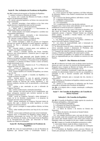 especialmente, contra:
 Seção II - Das Atribuições do Presidente da República                       I - a existência da União;
                                                                             II - o livre exercício do Poder Legislativo, do Poder Judiciário,
Art. 84. Compete privativamente ao Presidente da República:
                                                                          do Ministério Público e dos Poderes constitucionais das unidades
   I - nomear e exonerar os Ministros de Estado;
                                                                          da Federação;
   II - exercer, com o auxílio dos Ministros de Estado, a direção
                                                                             III - o exercício dos direitos políticos, individuais e sociais;
superior da administração federal;
                                                                             IV - a segurança interna do País;
   III - iniciar o processo legislativo, na forma e nos casos previstos
                                                                             V - a probidade na administração;
nesta Constituição;
                                                                             VI - a lei orçamentária;
   IV - sancionar, promulgar e fazer publicar as leis, bem como
                                                                             VII - o cumprimento das leis e das decisões judiciais.
expedir decretos e regulamentos para sua fiel execução;
                                                                          Parágrafo único. Esses crimes serão definidos em lei especial, que
   V - vetar projetos de lei, total ou parcialmente;
                                                                          estabelecerá as normas de processo e julgamento.
   VI - dispor sobre a organização e o funcionamento da
administração federal, na forma da lei;                                   Art. 86. Admitida a acusação contra o Presidente da República, por
   VII - manter relações com Estados estrangeiros e acreditar seus        dois terços da Câmara dos Deputados, será ele submetido a
representantes diplomáticos;                                              julgamento perante o Supremo Tribunal Federal, nas infrações
   VIII - celebrar tratados, convenções e atos internacionais,            penais comuns, ou perante o Senado Federal, nos crimes de
sujeitos a referendo do Congresso Nacional;                               responsabilidade.
   IX - decretar o estado de defesa e o estado de sítio;                  § 1º O Presidente ficará suspenso de suas funções:
   X - decretar e executar a intervenção federal;                            I - nas infrações penais comuns, se recebida a denúncia ou
   XI - remeter mensagem e plano de governo ao Congresso                  queixa-crime pelo Supremo Tribunal Federal;
Nacional por ocasião da abertura da sessão legislativa, expondo a            II - nos crimes de responsabilidade, após a instauração do
situação do País e solicitando as providências que julgar                 processo pelo Senado Federal.
necessárias;                                                              § 2º Se, decorrido o prazo de cento e oitenta dias, o julgamento não
   XII - conceder indulto e comutar penas, com audiência, se              estiver concluído, cessará o afastamento do Presidente, sem
necessário, dos órgãos instituídos em lei;                                prejuízo do regular prosseguimento do processo.
   XIII - exercer o comando supremo das Forças Armadas,                   § 3º Enquanto não sobrevier sentença condenatória, nas infrações
promover seus oficiais-generais e nomeá-los para os cargos que            comuns, o Presidente da República não estará sujeito a prisão.
lhes são privativos;                                                      § 4º O Presidente da República, na vigência de seu mandato, não
   XIV - nomear, após aprovação pelo Senado Federal, os                   pode ser responsabilizado por atos estranhos ao exercício de suas
Ministros do Supremo Tribunal Federal e dos Tribunais Superiores,         funções.
os Governadores de Territórios, o Procurador-Geral da República,                       Seção IV - Dos Ministros de Estado
o presidente e os diretores do Banco Central e outros servidores,
quando determinado em lei;                                                Art. 87. Os Ministros de Estado serão escolhidos dentre brasileiros
   XV - nomear, observado o disposto no art. 73, os Ministros do          maiores de vinte e um anos e no exercício dos direitos políticos.
Tribunal de Contas da União;                                              Parágrafo único. Compete ao Ministro de Estado, além de outras
   XVI - nomear os magistrados, nos casos previstos nesta                 atribuições estabelecidas nesta Constituição e na lei:
Constituição, e o Advogado-Geral da União;                                   I - exercer a orientação, coordenação e supervisão dos órgãos e
   XVII - nomear membros do Conselho da República, nos termos             entidades da administração federal na área de sua competência e
do art. 89, VII;                                                          referendar os atos e decretos assinados pelo Presidente da
   XVIII - convocar e presidir o Conselho da República e o                República;
Conselho de Defesa Nacional;                                                 II - expedir instruções para a execução das leis, decretos e
   XIX - declarar guerra, no caso de agressão estrangeira,                regulamentos;
autorizado pelo Congresso Nacional ou referendado por ele,                   III - apresentar ao Presidente da República relatório anual de sua
quando ocorrida no intervalo das sessões legislativas, e, nas             gestão no Ministério;
mesmas condições, decretar, total ou parcialmente, a mobilização             IV - praticar os atos pertinentes às atribuições que lhe forem
nacional;                                                                 outorgadas ou delegadas pelo Presidente da República.
   XX - celebrar a paz, autorizado ou com o referendo do
Congresso Nacional;                                                       Art. 88. A lei disporá sobre a criação, estruturação e atribuições
   XXI - conferir condecorações e distinções honoríficas;                 dos Ministérios.
   XXII - permitir, nos casos previstos em lei complementar, que           Seção V - Do Conselho da República e do Conselho de
forças estrangeiras transitem pelo território nacional ou nele                              Defesa Nacional
permaneçam temporariamente;
   XXIII - enviar ao Congresso Nacional o plano plurianual, o
projeto de lei de diretrizes orçamentárias e as propostas de                        Subseção I - Do Conselho da República
orçamento previstas nesta Constituição;                                   Art. 89. O Conselho da República é órgão superior de consulta do
   XXIV - prestar, anualmente, ao Congresso Nacional, dentro de           Presidente da República, e dele participam:
sessenta dias após a abertura da sessão legislativa, as contas              I - o Vice-Presidente da República;
referentes ao exercício anterior;                                           II - o Presidente da Câmara dos Deputados;
   XXV - prover e extinguir os cargos públicos federais, na forma           III - o Presidente do Senado Federal;
da lei;                                                                     IV - os líderes da maioria e da minoria na Câmara dos
   XXVI - editar medidas provisórias com força de lei, nos termos         Deputados;
do art. 62;                                                                 V - os líderes da maioria e da minoria no Senado Federal;
   XXVII - exercer outras atribuições previstas nesta Constituição.         VI - o Ministro da Justiça;
Parágrafo único. O Presidente da República poderá delegar as                VII - seis cidadãos brasileiros natos, com mais de trinta e cinco
atribuições mencionadas nos incisos VI, XII e XXV, primeira               anos de idade, sendo dois nomeados pelo Presidente da República,
parte, aos Ministros de Estado, ao Procurador-Geral da República          dois eleitos pelo Senado Federal e dois eleitos pela Câmara dos
ou ao Advogado-Geral da União, que observarão os limites                  Deputados, todos com mandato de três anos, vedada a recondução.
traçados nas respectivas delegações.
                                                                          Art. 90. Compete ao Conselho da República pronunciar-se sobre:
    Seção III - Da Responsabilidade do Presidente da                        I - intervenção federal, estado de defesa e estado de sítio;
                       República                                            II - as questões relevantes para a estabilidade das instituições
                                                                          democráticas.
Art. 85. São crimes de responsabilidade os atos do Presidente da          § 1º O Presidente da República poderá convocar Ministro de
República que atentem contra a Constituição Federal e,                    Estado para participar da reunião do Conselho, quando constar da
                                                                                                                                           19
 