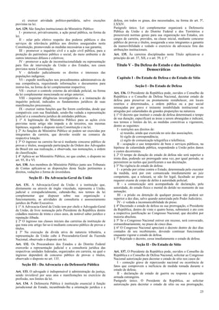e) exercer atividade político-partidária, salvo exceções         defesa, em todos os graus, dos necessitados, na forma do art. 5º,
previstas na lei.                                                      LXXIV.
Art. 129. São funções institucionais do Ministério Público:            Parágrafo único. Lei complementar organizará a Defensoria
   I - promover, privativamente, a ação penal pública, na forma da     Pública da União e do Distrito Federal e dos Territórios e
lei;                                                                   prescreverá normas gerais para sua organização nos Estados, em
   II - zelar pelo efetivo respeito dos poderes públicos e dos         cargos de carreira, providos, na classe inicial, mediante concurso
serviços de relevância pública aos direitos assegurados nesta          público de provas e títulos, assegurada a seus integrantes a garantia
Constituição, promovendo as medidas necessárias a sua garantia;        da inamovibilidade e vedado o exercício da advocacia fora das
   III - promover o inquérito civil e a ação civil pública, para a     atribuições institucionais.
proteção do patrimônio público e social, do meio ambiente e de         Art. 135. Às carreiras disciplinadas neste Título aplicam-se o
outros interesses difusos e coletivos;                                 princípio do art. 37, XII, e o art. 39, § 1º.
   IV - promover a ação de inconstitucionalidade ou representação
para fins de intervenção da União e dos Estados, nos casos               Título V - Da Defesa do Estado e das Instituições
previstos nesta Constituição;                                                             Democráticas
   V - defender judicialmente os direitos e interesses das
populações indígenas;
                                                                         Capítulo I - Do Estado de Defesa e do Estado de Sítio
   VI - expedir notificações nos procedimentos administrativos de
sua competência, requisitando informações e documentos para
instruí-los, na forma da lei complementar respectiva;                                  Seção I - Do Estado de Defesa
   VII - exercer o controle externo da atividade policial, na forma
da lei complementar mencionada no artigo anterior;                     Art. 136. O Presidente da República pode, ouvidos o Conselho da
   VIII - requisitar diligências investigatórias e a instauração de    República e o Conselho de Defesa Nacional, decretar estado de
inquérito policial, indicados os fundamentos jurídicos de suas         defesa para preservar ou prontamente restabelecer, em locais
manifestações processuais;                                             restritos e determinados, a ordem pública ou a paz social
   IX - exercer outras funções que lhe forem conferidas, desde que     ameaçadas por grave e iminente instabilidade institucional ou
compatíveis com sua finalidade, sendo-lhe vedada a representação       atingidas por calamidades de grandes proporções na natureza.
judicial e a consultoria jurídica de entidades públicas.               § 1º O decreto que instituir o estado de defesa determinará o tempo
§ 1º A legitimação do Ministério Público para as ações civis           de sua duração, especificará as áreas a serem abrangidas e indicará,
previstas neste artigo não impede a de terceiros, nas mesmas           nos termos e limites da lei, as medidas coercitivas a vigorarem,
hipóteses, segundo o disposto nesta Constituição e na lei.             dentre as seguintes:
§ 2º As funções de Ministério Público só podem ser exercidas por          I - restrições aos direitos de:
integrantes da carreira, que deverão residir na comarca da                   a) reunião, ainda que exercida no seio das associações;
respectiva lotação.                                                          b) sigilo de correspondência;
§ 3º O ingresso na carreira far-se-á mediante concurso público de            c) sigilo de comunicação telegráfica e telefônica;
provas e títulos, assegurada participação da Ordem dos Advogados          II - ocupação e uso temporário de bens e serviços públicos, na
do Brasil em sua realização, e observada, nas nomeações, a ordem       hipótese de calamidade pública, respondendo a União pelos danos
de classificação.                                                      e custos decorrentes.
§ 4º Aplica-se ao Ministério Público, no que couber, o disposto no     § 2º O tempo de duração do estado de defesa não será superior a
art. 93, II e VI.                                                      trinta dias, podendo ser prorrogado uma vez, por igual período, se
                                                                       persistirem as razões que justificaram a sua decretação.
Art. 130. Aos membros do Ministério Público junto aos Tribunais        § 3º Na vigência do estado de defesa:
de Contas aplicam-se as disposições desta Seção pertinentes a             I - a prisão por crime contra o Estado, determinada pelo executor
direitos, vedações e forma de investidura.                             da medida, será por este comunicada imediatamente ao juiz
          Seção II - Da Advocacia-Geral da União                       competente, que a relaxará, se não for legal, facultado ao preso
                                                                       requerer exame de corpo de delito à autoridade policial;
Art. 131. A Advocacia-Geral da União é a instituição que,                 II - a comunicação será acompanhada de declaração, pela
diretamente ou através de órgão vinculado, representa a União,         autoridade, do estado físico e mental do detido no momento de sua
judicial e extrajudicialmente, cabendo-lhe, nos termos da lei          autuação;
complementar que dispuser sobre sua organização e                         III - a prisão ou detenção de qualquer pessoa não poderá ser
funcionamento, as atividades de consultoria e assessoramento           superior a dez dias, salvo quando autorizada pelo Poder Judiciário;
jurídico do Poder Executivo.                                              IV - é vedada a incomunicabilidade do preso.
§ 1º A Advocacia-Geral da União tem por chefe o Advogado-Geral         § 4º Decretado o estado de defesa ou sua prorrogação, o Presidente
da União, de livre nomeação pelo Presidente da República dentre        da República, dentro de vinte e quatro horas, submeterá o ato com
cidadãos maiores de trinta e cinco anos, de notável saber jurídico e   a respectiva justificação ao Congresso Nacional, que decidirá por
reputação ilibada.                                                     maioria absoluta.
§ 2º O ingresso nas classes iniciais das carreiras da instituição de   § 5º Se o Congresso Nacional estiver em recesso, será convocado,
que trata este artigo far-se-á mediante concurso público de provas e   extraordinariamente, no prazo de cinco dias.
títulos.                                                               § 6º O Congresso Nacional apreciará o decreto dentro de dez dias
§ 3º Na execução da dívida ativa de natureza tributária, a             contados de seu recebimento, devendo continuar funcionando
representação da União cabe à Procuradoria-Geral da Fazenda            enquanto vigorar o estado de defesa.
Nacional, observado o disposto em lei.                                 § 7º Rejeitado o decreto, cessa imediatamente o estado de defesa.
Art. 132. Os Procuradores dos Estados e do Distrito Federal                             Seção II - Do Estado de Sítio
exercerão a representação judicial e a consultoria jurídica das
respectivas unidades federadas, organizados em carreira, na qual o     Art. 137. O Presidente da República pode, ouvidos o Conselho da
ingresso dependerá de concurso público de provas e títulos,            República e o Conselho de Defesa Nacional, solicitar ao Congresso
observado o disposto no art. 135.                                      Nacional autorização para decretar o estado de sítio nos casos de:
                                                                          I - comoção grave de repercussão nacional ou ocorrência de
    Seção III - Da Advocacia e da Defensoria Pública                   fatos que comprovem a ineficácia de medida tomada durante o
                                                                       estado de defesa;
Art. 133. O advogado é indispensável à administração da justiça,
                                                                          II - declaração de estado de guerra ou resposta a agressão
sendo inviolável por seus atos e manifestações no exercício da
                                                                       armada estrangeira.
profissão, nos limites da lei.
                                                                       Parágrafo único. O Presidente da República, ao solicitar
Art. 134. A Defensoria Pública é instituição essencial à função        autorização para decretar o estado de sítio ou sua prorrogação,
jurisdicional do Estado, incumbindo-lhe a orientação jurídica e a
                                                                                                                                         25
 