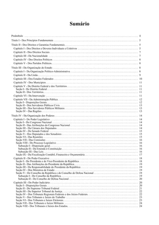 Sumário

Preâmbulo . . . . . . . . . . . . . . . . . . . . . . . . . . . . . . . . . . . . . . . . . . . . . . . . . . . . . . . . . . . . . . . . . . . . . . . . . . . . . . . . . . . . . 4
Título I - Dos Princípios Fundamentais . . . . . . . . . . . . . . . . . . . . . . . . . . . . . . . . . . . . . . . . . . . . . . . . . . . . . . . . . . . . . . . 5
Título II - Dos Direitos e Garantias Fundamentais. . . . . . . . . . . . . . . . . . . . . . . . . . . . . . . . . . . . . . . . . . . . . . . . . . . . . . .                     5
  Capítulo I - Dos Direitos e Deveres Individuais e Coletivos . . . . . . . . . . . . . . . . . . . . . . . . . . . . . . . . . . . . . . . . . . . . .                            5
  Capítulo II - Dos Direitos Sociais . . . . . . . . . . . . . . . . . . . . . . . . . . . . . . . . . . . . . . . . . . . . . . . . . . . . . . . . . . . . . . . . . .           7
  Capítulo III - Da Nacionalidade . . . . . . . . . . . . . . . . . . . . . . . . . . . . . . . . . . . . . . . . . . . . . . . . . . . . . . . . . . . . . . . . . . .            7
  Capítulo IV - Dos Direitos Políticos . . . . . . . . . . . . . . . . . . . . . . . . . . . . . . . . . . . . . . . . . . . . . . . . . . . . . . . . . . . . . . . .             8
  Capítulo V - Dos Partidos Políticos. . . . . . . . . . . . . . . . . . . . . . . . . . . . . . . . . . . . . . . . . . . . . . . . . . . . . . . . . . . . . . . . .             8
Título III - Da Organização do Estado . . . . . . . . . . . . . . . . . . . . . . . . . . . . . . . . . . . . . . . . . . . . . . . . . . . . . . . . . . . . . . . .              8
  Capítulo I - Da Organização Político-Administrativa . . . . . . . . . . . . . . . . . . . . . . . . . . . . . . . . . . . . . . . . . . . . . . . . . . .                        8
  Capítulo II - Da União. . . . . . . . . . . . . . . . . . . . . . . . . . . . . . . . . . . . . . . . . . . . . . . . . . . . . . . . . . . . . . . . . . . . . . . . . . .      9
  Capítulo III - Dos Estados Federados . . . . . . . . . . . . . . . . . . . . . . . . . . . . . . . . . . . . . . . . . . . . . . . . . . . . . . . . . . . . . . .               10
  Capítulo IV - Dos Municípios . . . . . . . . . . . . . . . . . . . . . . . . . . . . . . . . . . . . . . . . . . . . . . . . . . . . . . . . . . . . . . . . . . . . .           11
  Capítulo V - Do Distrito Federal e dos Territórios . . . . . . . . . . . . . . . . . . . . . . . . . . . . . . . . . . . . . . . . . . . . . . . . . . . . .                     11
    Seção I - Do Distrito Federal . . . . . . . . . . . . . . . . . . . . . . . . . . . . . . . . . . . . . . . . . . . . . . . . . . . . . . . . . . . . . . . . . . . .          11
    Seção II - Dos Territórios. . . . . . . . . . . . . . . . . . . . . . . . . . . . . . . . . . . . . . . . . . . . . . . . . . . . . . . . . . . . . . . . . . . . . . .        11
  Capítulo VI - Da Intervenção . . . . . . . . . . . . . . . . . . . . . . . . . . . . . . . . . . . . . . . . . . . . . . . . . . . . . . . . . . . . . . . . . . . . .           11
  Capítulo VII - Da Administração Pública . . . . . . . . . . . . . . . . . . . . . . . . . . . . . . . . . . . . . . . . . . . . . . . . . . . . . . . . . . . .                  12
    Seção I - Disposições Gerais . . . . . . . . . . . . . . . . . . . . . . . . . . . . . . . . . . . . . . . . . . . . . . . . . . . . . . . . . . . . . . . . . . . .           12
    Seção II - Dos Servidores Públicos Civis . . . . . . . . . . . . . . . . . . . . . . . . . . . . . . . . . . . . . . . . . . . . . . . . . . . . . . . . . .                   13
    Seção III - Dos Servidores Públicos Militares . . . . . . . . . . . . . . . . . . . . . . . . . . . . . . . . . . . . . . . . . . . . . . . . . . . . . . .                    13
    Seção IV - Das Regiões . . . . . . . . . . . . . . . . . . . . . . . . . . . . . . . . . . . . . . . . . . . . . . . . . . . . . . . . . . . . . . . . . . . . . . . .         13
Título IV - Da Organização dos Poderes . . . . . . . . . . . . . . . . . . . . . . . . . . . . . . . . . . . . . . . . . . . . . . . . . . . . . . . . . . . . . .                 14
  Capítulo I - Do Poder Legislativo . . . . . . . . . . . . . . . . . . . . . . . . . . . . . . . . . . . . . . . . . . . . . . . . . . . . . . . . . . . . . . . . . .            14
    Seção I - Do Congresso Nacional . . . . . . . . . . . . . . . . . . . . . . . . . . . . . . . . . . . . . . . . . . . . . . . . . . . . . . . . . . . . . . . .                14
    Seção II - Das Atribuições do Congresso Nacional . . . . . . . . . . . . . . . . . . . . . . . . . . . . . . . . . . . . . . . . . . . . . . . . . . .                         14
    Seção III - Da Câmara dos Deputados . . . . . . . . . . . . . . . . . . . . . . . . . . . . . . . . . . . . . . . . . . . . . . . . . . . . . . . . . . . . .                  14
    Seção IV - Do Senado Federal . . . . . . . . . . . . . . . . . . . . . . . . . . . . . . . . . . . . . . . . . . . . . . . . . . . . . . . . . . . . . . . . . . .             15
    Seção V - Dos Deputados e dos Senadores . . . . . . . . . . . . . . . . . . . . . . . . . . . . . . . . . . . . . . . . . . . . . . . . . . . . . . . . .                      15
    Seção VI - Das Reuniões . . . . . . . . . . . . . . . . . . . . . . . . . . . . . . . . . . . . . . . . . . . . . . . . . . . . . . . . . . . . . . . . . . . . . . .          15
    Seção VII - Das Comissões . . . . . . . . . . . . . . . . . . . . . . . . . . . . . . . . . . . . . . . . . . . . . . . . . . . . . . . . . . . . . . . . . . . . .            16
    Seção VIII - Do Processo Legislativo . . . . . . . . . . . . . . . . . . . . . . . . . . . . . . . . . . . . . . . . . . . . . . . . . . . . . . . . . . . . .                 16
      Subseção I - Disposição geral. . . . . . . . . . . . . . . . . . . . . . . . . . . . . . . . . . . . . . . . . . . . . . . . . . . . . . . . . . . . . . . . . .             16
      Subseção II - Da Emenda à Constituição . . . . . . . . . . . . . . . . . . . . . . . . . . . . . . . . . . . . . . . . . . . . . . . . . . . . . . . . .                     16
      Subseção III - Das Leis. . . . . . . . . . . . . . . . . . . . . . . . . . . . . . . . . . . . . . . . . . . . . . . . . . . . . . . . . . . . . . . . . . . . . . .         16
    Seção IX - Da Fiscalização Contábil, Financeira e Orçamentária . . . . . . . . . . . . . . . . . . . . . . . . . . . . . . . . . . . . . . . .                                 17
  Capítulo II - Do Poder Executivo . . . . . . . . . . . . . . . . . . . . . . . . . . . . . . . . . . . . . . . . . . . . . . . . . . . . . . . . . . . . . . . . . .             18
    Seção I - Do Presidente e do Vice-Presidente da República . . . . . . . . . . . . . . . . . . . . . . . . . . . . . . . . . . . . . . . . . . . .                              18
    Seção II - Das Atribuições do Presidente da República. . . . . . . . . . . . . . . . . . . . . . . . . . . . . . . . . . . . . . . . . . . . . . . .                           19
    Seção III - Da Responsabilidade do Presidente da República . . . . . . . . . . . . . . . . . . . . . . . . . . . . . . . . . . . . . . . . . . .                               19
    Seção IV - Dos Ministros de Estado . . . . . . . . . . . . . . . . . . . . . . . . . . . . . . . . . . . . . . . . . . . . . . . . . . . . . . . . . . . . . .                 19
    Seção V - Do Conselho da República e do Conselho de Defesa Nacional . . . . . . . . . . . . . . . . . . . . . . . . . . . . . . . . .                                          19
      Subseção I - Do Conselho da República. . . . . . . . . . . . . . . . . . . . . . . . . . . . . . . . . . . . . . . . . . . . . . . . . . . . . . . . . .                     19
      Subseção II - Do Conselho de Defesa Nacional. . . . . . . . . . . . . . . . . . . . . . . . . . . . . . . . . . . . . . . . . . . . . . . . . . . .                          20
  Capítulo III - Do Poder Judiciário . . . . . . . . . . . . . . . . . . . . . . . . . . . . . . . . . . . . . . . . . . . . . . . . . . . . . . . . . . . . . . . . . .           20
    Seção I - Disposições Gerais . . . . . . . . . . . . . . . . . . . . . . . . . . . . . . . . . . . . . . . . . . . . . . . . . . . . . . . . . . . . . . . . . . . .           20
    Seção II - Do Supremo Tribunal Federal . . . . . . . . . . . . . . . . . . . . . . . . . . . . . . . . . . . . . . . . . . . . . . . . . . . . . . . . . . .                   21
    Seção III - Do Superior Tribunal de Justiça. . . . . . . . . . . . . . . . . . . . . . . . . . . . . . . . . . . . . . . . . . . . . . . . . . . . . . . . .                   22
    Seção IV - Dos Tribunais Regionais Federais e dos Juízes Federais. . . . . . . . . . . . . . . . . . . . . . . . . . . . . . . . . . . . . .                                   22
    Seção V - Dos Tribunais e Juízes do Trabalho . . . . . . . . . . . . . . . . . . . . . . . . . . . . . . . . . . . . . . . . . . . . . . . . . . . . . .                       23
    Seção VI - Dos Tribunais e Juízes Eleitorais . . . . . . . . . . . . . . . . . . . . . . . . . . . . . . . . . . . . . . . . . . . . . . . . . . . . . . . .                   23
    Seção VII - Dos Tribunais e Juízes Militares . . . . . . . . . . . . . . . . . . . . . . . . . . . . . . . . . . . . . . . . . . . . . . . . . . . . . . .                     24
    Seção VIII - Dos Tribunais e Juízes dos Estados. . . . . . . . . . . . . . . . . . . . . . . . . . . . . . . . . . . . . . . . . . . . . . . . . . . . .                       24
 