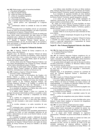 Art. 103. Podem propor a ação de inconstitucionalidade:                        a) os habeas corpus decididos em única ou última instância
   I - o Presidente da República;                                        pelos Tribunais Regionais Federais ou pelos tribunais dos Estados,
   II - a Mesa do Senado Federal;                                        do Distrito Federal e Territórios, quando a decisão for denegatória;
   III - a Mesa da Câmara dos Deputados;                                       b) os mandados de segurança decididos em única instância
   IV - a Mesa de Assembléia Legislativa;                                pelos Tribunais Regionais Federais ou pelos tribunais dos Estados,
   V - o Governador de Estado;                                           do Distrito Federal e Territórios, quando denegatória a decisão;
   VI - o Procurador-Geral da República;                                       c) as causas em que forem partes Estado estrangeiro ou
   VII - o Conselho Federal da Ordem dos Advogados do Brasil;            organismo internacional, de um lado, e, do outro, Município ou
   VIII - partido político com representação no Congresso                pessoa residente ou domiciliada no País;
Nacional;                                                                   III - julgar, em recurso especial, as causas decididas, em única
   IX - confederação sindical ou entidade de classe de âmbito            ou última instância, pelos Tribunais Regionais Federais ou pelos
nacional.                                                                tribunais dos Estados, do Distrito Federal e Territórios, quando a
§ 1º O Procurador-Geral da República deverá ser previamente              decisão recorrida:
ouvido nas ações de inconstitucionalidade e em todos os processos              a) contrariar tratado ou lei federal, ou negar-lhes vigência;
de competência do Supremo Tribunal Federal.                                    b) julgar válida lei ou ato de governo local contestado em face
§ 2º Declarada a inconstitucionalidade por omissão de medida para        de lei federal;
tornar efetiva norma constitucional, será dada ciência ao Poder                c) der a lei federal interpretação divergente da que lhe haja
competente para a adoção das providências necessárias e, em se           atribuído outro tribunal.
tratando de órgão administrativo, para fazê-lo em trinta dias.           Parágrafo único. Funcionará junto ao Superior Tribunal de Justiça
§ 3º Quando o Supremo Tribunal Federal apreciar a                        o Conselho da Justiça Federal, cabendo-lhe, na forma da lei,
inconstitucionalidade, em tese, de norma legal ou ato normativo,         exercer a supervisão administrativa e orçamentária da Justiça
citará, previamente, o Advogado-Geral da União, que defenderá o          Federal de primeiro e segundo graus.
ato ou texto impugnado.                                                  Seção IV - Dos Tribunais Regionais Federais e dos Juízes
        Seção III - Do Superior Tribunal de Justiça                                             Federais

Art. 104. O Superior Tribunal de Justiça compõe-se de, no                Art. 106. São órgãos da Justiça Federal:
mínimo, trinta e três Ministros.                                            I - os Tribunais Regionais Federais;
Parágrafo único. Os Ministros do Superior Tribunal de Justiça               II - os Juízes Federais.
serão nomeados pelo Presidente da República, dentre brasileiros          Art. 107. Os Tribunais Regionais Federais compõem-se de, no
com mais de trinta e cinco e menos de sessenta e cinco anos, de          mínimo, sete juízes, recrutados, quando possível, na respectiva
notável saber jurídico e reputação ilibada, depois de aprovada a         região e nomeados pelo Presidente da República dentre brasileiros
escolha pelo Senado Federal, sendo:                                      com mais de trinta e menos de sessenta e cinco anos, sendo:
   I - um terço dentre juízes dos Tribunais Regionais Federais e um         I - um quinto dentre advogados com mais de dez anos de efetiva
terço dentre desembargadores dos Tribunais de Justiça, indicados         atividade profissional e membros do Ministério Público Federal
em lista tríplice elaborada pelo próprio Tribunal;                       com mais de dez anos de carreira;
   II - um terço, em partes iguais, dentre advogados e membros do           II - os demais, mediante promoção de juízes federais com mais
Ministério Público Federal, Estadual, do Distrito Federal e dos          de cinco anos de exercício, por antiguidade e merecimento,
Territórios, alternadamente, indicados na forma do art. 94.              alternadamente.
Art. 105. Compete ao Superior Tribunal de Justiça:                       Parágrafo único. A lei disciplinará a remoção ou a permuta de
   I - processar e julgar, originariamente:                              juízes dos Tribunais Regionais Federais e determinará sua
      a) nos crimes comuns, os Governadores dos Estados e do             jurisdição e sede.
Distrito Federal, e, nestes e nos de responsabilidade, os                Art. 108. Compete aos Tribunais Regionais Federais:
desembargadores dos Tribunais de Justiça dos Estados e do Distrito          I - processar e julgar, originariamente:
Federal, os membros dos Tribunais de Contas dos Estados e do                   a) os juízes federais da área de sua jurisdição, incluídos os da
Distrito Federal, os dos Tribunais Regionais Federais, dos               Justiça Militar e da Justiça do Trabalho, nos crimes comuns e de
Tribunais Regionais Eleitorais e do Trabalho, os membros dos             responsabilidade, e os membros do Ministério Público da União,
Conselhos ou Tribunais de Contas dos Municípios e os do                  ressalvada a competência da Justiça Eleitoral;
Ministério Público da União que oficiem perante tribunais;                     b) as revisões criminais e as ações rescisórias de julgados seus
      b) os mandados de segurança e os habeas data contra ato de         ou dos juízes federais da região;
Ministro de Estado ou do próprio Tribunal;                                     c) os mandados de segurança e os habeas data contra ato do
      c) os habeas corpus, quando o coator ou o paciente for             próprio Tribunal ou de juiz federal;
quaisquer das pessoas mencionadas na alínea a, ou quando o coator              d) os habeas corpus, quando a autoridade coatora for juiz
for Ministro de Estado, ressalvada a competência da Justiça              federal;
Eleitoral;                                                                     e) os conflitos de competência entre juízes federais vinculados
      d) os conflitos de competência entre quaisquer tribunais,          ao Tribunal;
ressalvado o disposto no art. 102, I, o, bem como entre tribunal e          II - julgar, em grau de recurso, as causas decididas pelos juízes
juízes a ele não vinculados e entre juízes vinculados a tribunais        federais e pelos juízes estaduais no exercício da competência
diversos;                                                                federal da área de sua jurisdição.
      e) as revisões criminais e as ações rescisórias de seus            Art. 109. Aos juízes federais compete processar e julgar:
julgados;                                                                   I - as causas em que a União, entidade autárquica ou empresa
      f) a reclamação para a preservação de sua competência e            pública federal forem interessadas na condição de autoras, rés,
garantia da autoridade de suas decisões;                                 assistentes ou oponentes, exceto as de falência, as de acidentes de
      g) os conflitos de atribuições entre autoridades administrativas   trabalho e as sujeitas à Justiça Eleitoral e à Justiça do Trabalho;
e judiciárias da União, ou entre autoridades judiciárias de um              II - as causas entre Estado estrangeiro ou organismo
Estado e administrativas de outro ou do Distrito Federal, ou entre       internacional e Município ou pessoa domiciliada ou residente no
as deste e da União;                                                     País;
      h) o mandado de injunção, quando a elaboração da norma                III - as causas fundadas em tratado ou contrato da União com
regulamentadora for atribuição de órgão, entidade ou autoridade          Estado estrangeiro ou organismo internacional;
federal, da administração direta ou indireta, excetuados os casos de        IV - os crimes políticos e as infrações penais praticadas em
competência do Supremo Tribunal Federal e dos órgãos da Justiça          detrimento de bens, serviços ou interesse da União ou de suas
Militar, da Justiça Eleitoral, da Justiça do Trabalho e da Justiça       entidades autárquicas ou empresas públicas, excluídas as
Federal;                                                                 contravenções e ressalvada a competência da Justiça Militar e da
   II - julgar, em recurso ordinário:
                                                                                                                                            22
 