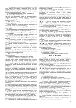 V - valorização dos profissionais do ensino, garantido, na forma    atendimento das necessidades do ensino obrigatório, nos termos do
da lei, plano de carreira para o magistério público, com piso          plano nacional de educação.
salarial profissional e ingresso exclusivamente por concurso           § 4º Os programas suplementares de alimentação e assistência à
público de provas e títulos, assegurado regime jurídico único para     saúde previstos no art. 208, VII, serão financiados com recursos
todas as instituições mantidas pela União;                             provenientes de contribuições sociais e outros recursos
   VI - gestão democrática do ensino público, na forma da lei;         orçamentários.
   VII - garantia de padrão de qualidade.                              § 5º O ensino fundamental público terá como fonte adicional de
Art. 207. As universidades gozam de autonomia didático-                financiamento a contribuição social do salário-educação, recolhida,
científica, administrativa e de gestão financeira e patrimonial, e     na forma da lei, pelas empresas, que dela poderão deduzir a
obedecerão ao princípio de indissociabilidade entre ensino,            aplicação realizada no ensino fundamental de seus empregados e
pesquisa e extensão.                                                   dependentes.
Art. 208. O dever do Estado com a educação será efetivado              Art. 213. Os recursos públicos serão destinados às escolas
mediante a garantia de:                                                públicas, podendo ser dirigidos a escolas comunitárias,
   I - ensino fundamental, obrigatório e gratuito, inclusive para os   confessionais ou filantrópicas, definidas em lei, que:
que a ele não tiveram acesso na idade própria;                            I - comprovem finalidade não lucrativa e apliquem seus
   II - progressiva extensão da obrigatoriedade e gratuidade ao        excedentes financeiros em educação;
ensino médio;                                                             II - assegurem a destinação de seu patrimônio a outra escola
   III - atendimento educacional especializado aos portadores de       comunitária, filantrópica ou confessional, ou ao poder público, no
deficiência, preferencialmente na rede regular de ensino;              caso de encerramento de suas atividades.
   IV - atendimento em creche e pré-escola às crianças de zero a       § 1º Os recursos de que trata este artigo poderão ser destinados a
seis anos de idade;                                                    bolsas de estudo para o ensino fundamental e médio, na forma da
   V - acesso aos níveis mais elevados do ensino, da pesquisa e da     lei, para os que demonstrarem insuficiência de recursos, quando
criação artística, segundo a capacidade de cada um;                    houver falta de vagas e cursos regulares da rede pública na
   VI - oferta de ensino noturno regular, adequado às condições do     localidade da residência do educando, ficando o poder público
educando;                                                              obrigado a investir prioritariamente na expansão de sua rede na
   VII - atendimento ao educando, no ensino fundamental, através       localidade.
de programas suplementares de material didático-escolar,               § 2º As atividades universitárias de pesquisa e extensão poderão
transporte, alimentação e assistência à saúde.                         receber apoio financeiro do poder público.
§ 1º O acesso ao ensino obrigatório e gratuito é direito público       Art. 214. A lei estabelecerá o plano nacional de educação, de
subjetivo.                                                             duração plurianual, visando à articulação e ao desenvolvimento do
§ 2º O não-oferecimento do ensino obrigatório pelo poder público,      ensino em seus diversos níveis e à integração das ações do poder
ou sua oferta irregular, importa responsabilidade da autoridade        público que conduzam à:
competente.                                                               I - erradicação do analfabetismo;
§ 3º Compete ao poder público recensear os educandos no ensino            II - universalização do atendimento escolar;
fundamental, fazer-lhes a chamada e zelar, junto aos pais ou              III - melhoria da qualidade do ensino;
responsáveis, pela freqüência à escola.                                   IV - formação para o trabalho;
Art. 209. O ensino é livre à iniciativa privada, atendidas as             V - promoção humanística, científica e tecnológica do País.
seguintes condições:                                                                        Seção II - Da Cultura
   I - cumprimento das normas gerais da educação nacional;
   II - autorização e avaliação de qualidade pelo poder público.       Art. 215. O Estado garantirá a todos o pleno exercício dos direitos
Art. 210. Serão fixados conteúdos mínimos para o ensino                culturais e acesso às fontes da cultura nacional, e apoiará e
fundamental, de maneira a assegurar formação básica comum e            incentivará a valorização e a difusão das manifestações culturais.
respeito aos valores culturais e artísticos, nacionais e regionais.    § 1º O Estado protegerá as manifestações das culturas populares,
§ 1º O ensino religioso, de matrícula facultativa, constituirá         indígenas e afro-brasileiras, e das de outros grupos participantes do
disciplina dos horários normais das escolas públicas de ensino         processo civilizatório nacional.
fundamental.                                                           § 2º A lei disporá sobre a fixação de datas comemorativas de alta
§ 2º O ensino fundamental regular será ministrado em língua            significação para os diferentes segmentos étnicos nacionais.
portuguesa, assegurada às comunidades indígenas também a               Art. 216. Constituem patrimônio cultural brasileiro os bens de
utilização de suas línguas maternas e processos próprios de            natureza material e imaterial, tomados individualmente ou em
aprendizagem.                                                          conjunto, portadores de referência à identidade, à ação, à memória
Art. 211. A União, os Estados, o Distrito Federal e os Municípios      dos diferentes grupos formadores da sociedade brasileira, nos quais
organizarão em regime de colaboração seus sistemas de ensino.          se incluem:
§ 1º A União organizará e financiará o sistema federal de ensino e        I - as formas de expressão;
o dos Territórios, e prestará assistência técnica e financeira aos        II - os modos de criar, fazer e viver;
Estados, ao Distrito Federal e aos Municípios para o                      III - as criações científicas, artísticas e tecnológicas;
desenvolvimento de seus sistemas de ensino e o atendimento                IV - as obras, objetos, documentos, edificações e demais espaços
prioritário à escolaridade obrigatória.                                destinados às manifestações artístico-culturais;
§ 2º Os Municípios atuarão prioritariamente no ensino fundamental         V - os conjuntos urbanos e sítios de valor histórico, paisagístico,
e pré-escolar.                                                         artístico, arqueológico, paleontológico, ecológico e científico.
Art. 212. A União aplicará, anualmente, nunca menos de dezoito, e      § 1º O poder público, com a colaboração da comunidade,
os Estados, o Distrito Federal e os Municípios vinte e cinco por       promoverá e protegerá o patrimônio cultural brasileiro, por meio de
cento, no mínimo, da receita resultante de impostos, compreendida      inventários, registros, vigilância, tombamento e desapropriação, e
a proveniente de transferências, na manutenção e desenvolvimento       de outras formas de acautelamento e preservação.
do ensino.                                                             § 2º Cabem à administração pública, na forma da lei, a gestão da
§ 1º A parcela da arrecadação de impostos transferida pela União       documentação governamental e as providências para franquear sua
aos Estados, ao Distrito Federal e aos Municípios, ou pelos Estados    consulta a quantos dela necessitem.
aos respectivos Municípios, não é considerada, para efeito do          § 3º A lei estabelecerá incentivos para a produção e o
cálculo previsto neste artigo, receita do governo que a transferir.    conhecimento de bens e valores culturais.
§ 2º Para efeito do cumprimento do disposto no caput deste artigo,     § 4º Os danos e ameaças ao patrimônio cultural serão punidos, na
serão considerados os sistemas de ensino federal, estadual e           forma da lei.
municipal e os recursos aplicados na forma do art. 213.                § 5º Ficam tombados todos os documentos e os sítios detentores de
§ 3º A distribuição dos recursos públicos assegurará prioridade ao     reminiscências históricas dos antigos quilombos.

                                                                                                                                          35
 