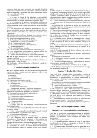 brasileira, desde que sejam registrados em repartição brasileira        pleito.
competente, ou venham a residir na República Federativa do Brasil       § 7º São inelegíveis, no território de jurisdição do titular, o cônjuge
antes da maioridade e, alcançada esta, optem em qualquer tempo          e os parentes consangüíneos ou afins, até o segundo grau ou por
pela nacionalidade brasileira;                                          adoção, do Presidente da República, de Governador de Estado ou
   II - naturalizados:                                                  Território, do Distrito Federal, de Prefeito ou de quem os haja
      a) os que, na forma da lei, adquiram a nacionalidade              substituído dentro dos seis meses anteriores ao pleito, salvo se já
brasileira, exigidas aos originários de países de língua portuguesa     titular de mandato eletivo e candidato à reeleição.
apenas residência por um ano ininterrupto e idoneidade moral;           § 8º O militar alistável é elegível, atendidas as seguintes condições:
      b) os estrangeiros de qualquer nacionalidade residentes na           I - se contar menos de dez anos de serviço, deverá afastar-se da
República Federativa do Brasil há mais de trinta anos ininterruptos     atividade;
e sem condenação penal, desde que requeiram a nacionalidade                II - se contar mais de dez anos de serviço, será agregado pela
brasileira.                                                             autoridade superior e, se eleito, passará automaticamente, no ato da
§ 1º Aos portugueses com residência permanente no País, se              diplomação, para a inatividade.
houver reciprocidade em favor dos brasileiros, serão atribuídos os      § 9º Lei complementar estabelecerá outros casos de inelegibilidade
direitos inerentes ao brasileiro nato, salvo os casos previstos nesta   e os prazos de sua cessação, a fim de proteger a normalidade e
Constituição.                                                           legitimidade das eleições contra a influência do poder econômico
§ 2º A lei não poderá estabelecer distinção entre brasileiros natos e   ou o abuso do exercício de função, cargo ou emprego na
naturalizados, salvo nos casos previstos nesta Constituição.            administração direta ou indireta.
§ 3º São privativos de brasileiro nato os cargos:                       § 10. O mandato eletivo poderá ser impugnado ante a Justiça
   I - de Presidente e Vice-Presidente da República;                    Eleitoral no prazo de quinze dias contados da diplomação, instruída
   II - de Presidente da Câmara dos Deputados;                          a ação com provas de abuso do poder econômico, corrupção ou
   III - de Presidente do Senado Federal;                               fraude.
   IV - de Ministro do Supremo Tribunal Federal;                        § 11. A ação de impugnação de mandato tramitará em segredo de
   V - da carreira diplomática;                                         justiça, respondendo o autor, na forma da lei, se temerária ou de
   VI - de oficial das Forças Armadas.                                  manifesta má-fé.
§ 4º Será declarada a perda da nacionalidade do brasileiro que:         Art. 15. É vedada a cassação de direitos políticos, cuja perda ou
   I - tiver cancelada sua naturalização, por sentença judicial, em     suspensão só se dará nos casos de:
virtude de atividade nociva ao interesse nacional;                         I - cancelamento da naturalização por sentença transitada em
   II - adquirir outra nacionalidade por naturalização voluntária.      julgado;
Art. 13. A língua portuguesa é o idioma oficial da República               II - incapacidade civil absoluta;
Federativa do Brasil.                                                      III - condenação criminal transitada em julgado, enquanto
§ 1º São símbolos da República Federativa do Brasil a bandeira, o       durarem seus efeitos;
hino, as armas e o selo nacionais.                                         IV - recusa de cumprir obrigação a todos imposta ou prestação
§ 2º Os Estados, o Distrito Federal e os Municípios poderão ter         alternativa, nos termos do art. 5º, VIII;
símbolos próprios.                                                         V - improbidade administrativa, nos termos do art. 37, § 4º.
             Capítulo IV - Dos Direitos Políticos                       Art. 16. A lei que alterar o processo eleitoral só entrará em vigor
                                                                        um ano após sua promulgação.
Art. 14. A soberania popular será exercida pelo sufrágio universal                   Capítulo V - Dos Partidos Políticos
e pelo voto direto e secreto, com valor igual para todos, e, nos
termos da lei, mediante:                                                Art. 17. É livre a criação, fusão, incorporação e extinção de
   I - plebiscito;                                                      partidos políticos, resguardados a soberania nacional, o regime
   II - referendo;                                                      democrático, o pluripartidarismo, os direitos fundamentais da
   III - iniciativa popular.                                            pessoa humana e observados os seguintes preceitos:
§ 1º O alistamento eleitoral e o voto são:                                 I - caráter nacional;
   I - obrigatórios para os maiores de dezoito anos;                       II - proibição de recebimento de recursos financeiros de entidade
   II - facultativos para:                                              ou governo estrangeiros ou de subordinação a estes;
      a) os analfabetos;                                                   III - prestação de contas à Justiça Eleitoral;
      b) os maiores de setenta anos;                                       IV - funcionamento parlamentar de acordo com a lei.
      c) os maiores de dezesseis e menores de dezoito anos.             § 1º É assegurada aos partidos políticos autonomia para definir sua
§ 2º Não podem alistar-se como eleitores os estrangeiros e, durante     estrutura interna, organização e funcionamento, devendo seus
o período do serviço militar obrigatório, os conscritos.                estatutos estabelecer normas de fidelidade e disciplina partidárias.
§ 3º São condições de elegibilidade, na forma da lei:                   § 2º Os partidos políticos, após adquirirem personalidade jurídica,
   I - a nacionalidade brasileira;                                      na forma da lei civil, registrarão seus estatutos no Tribunal
   II - o pleno exercício dos direitos políticos;                       Superior Eleitoral.
   III - o alistamento eleitoral;                                       § 3º Os partidos políticos têm direito a recursos do fundo partidário
   IV - o domicílio eleitoral na circunscrição;                         e acesso gratuito ao rádio e à televisão, na forma da lei.
   V - a filiação partidária;                                           § 4º É vedada a utilização pelos partidos políticos de organização
   VI - a idade mínima de:                                              paramilitar.
      a) trinta e cinco anos para Presidente e Vice-Presidente da
República e Senador;                                                             Título III - Da Organização do Estado
      b) trinta anos para Governador e Vice-Governador de Estado e
do Distrito Federal;
      c) vinte e um anos para Deputado Federal, Deputado Estadual         Capítulo I - Da Organização Político-Administrativa
ou Distrital, Prefeito, Vice-Prefeito e juiz de paz;                    Art. 18. A organização político-administrativa da República
      d) dezoito anos para Vereador.                                    Federativa do Brasil compreende a União, os Estados, o Distrito
§ 4º São inelegíveis os inalistáveis e os analfabetos.                  Federal e os Municípios, todos autônomos, nos termos desta
§ 5º São inelegíveis para os mesmos cargos, no período                  Constituição.
subseqüente, o Presidente da República, os Governadores de              § 1º Brasília é a Capital Federal.
Estado e do Distrito Federal, os Prefeitos e quem os houver             § 2º Os Territórios Federais integram a União, e sua criação,
sucedido ou substituído nos seis meses anteriores ao pleito.            transformação em Estado ou reintegração ao Estado de origem
§ 6º Para concorrerem a outros cargos, o Presidente da República,       serão reguladas em lei complementar.
os Governadores de Estado e do Distrito Federal e os Prefeitos          § 3º Os Estados podem incorporar-se entre si, subdividir-se ou
devem renunciar aos respectivos mandatos até seis meses antes do        desmembrar-se para se anexarem a outros, ou formarem novos
                                                                                                                                      8
 