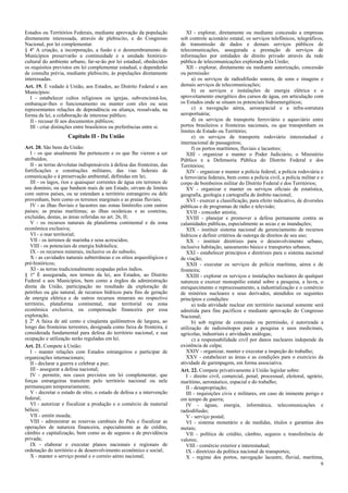 Estados ou Territórios Federais, mediante aprovação da população
diretamente interessada, através de plebiscito, e do Congresso
Nacional, por lei complementar.
§ 4º A criação, a incorporação, a fusão e o desmembramento de
Municípios preservarão a continuidade e a unidade histórico-
cultural do ambiente urbano, far-se-ão por lei estadual, obedecidos
os requisitos previstos em lei complementar estadual, e dependerão
de consulta prévia, mediante plebiscito, às populações diretamente
interessadas.
Art. 19. É vedado à União, aos Estados, ao Distrito Federal e aos
Municípios:
I - estabelecer cultos religiosos ou igrejas, subvencioná-los,
embaraçar-lhes o funcionamento ou manter com eles ou seus
representantes relações de dependência ou aliança, ressalvada, na
forma da lei, a colaboração de interesse público;
II - recusar fé aos documentos públicos;
III - criar distinções entre brasileiros ou preferências entre si.
Capítulo II - Da União
Art. 20. São bens da União:
I - os que atualmente lhe pertencem e os que lhe vierem a ser
atribuídos;
II - as terras devolutas indispensáveis à defesa das fronteiras, das
fortificações e construções militares, das vias federais de
comunicação e à preservação ambiental, definidas em lei;
III - os lagos, rios e quaisquer correntes de água em terrenos de
seu domínio, ou que banhem mais de um Estado, sirvam de limites
com outros países, ou se estendam a território estrangeiro ou dele
provenham, bem como os terrenos marginais e as praias fluviais;
IV - as ilhas fluviais e lacustres nas zonas limítrofes com outros
países; as praias marítimas; as ilhas oceânicas e as costeiras,
excluídas, destas, as áreas referidas no art. 26, II;
V - os recursos naturais da plataforma continental e da zona
econômica exclusiva;
VI - o mar territorial;
VII - os terrenos de marinha e seus acrescidos;
VIII - os potenciais de energia hidráulica;
IX - os recursos minerais, inclusive os do subsolo;
X - as cavidades naturais subterrâneas e os sítios arqueológicos e
pré-históricos;
XI - as terras tradicionalmente ocupadas pelos índios.
§ 1º É assegurada, nos termos da lei, aos Estados, ao Distrito
Federal e aos Municípios, bem como a órgãos da administração
direta da União, participação no resultado da exploração de
petróleo ou gás natural, de recursos hídricos para fins de geração
de energia elétrica e de outros recursos minerais no respectivo
território, plataforma continental, mar territorial ou zona
econômica exclusiva, ou compensação financeira por essa
exploração.
§ 2º A faixa de até cento e cinqüenta quilômetros de largura, ao
longo das fronteiras terrestres, designada como faixa de fronteira, é
considerada fundamental para defesa do território nacional, e sua
ocupação e utilização serão reguladas em lei.
Art. 21. Compete à União:
I - manter relações com Estados estrangeiros e participar de
organizações internacionais;
II - declarar a guerra e celebrar a paz;
III - assegurar a defesa nacional;
IV - permitir, nos casos previstos em lei complementar, que
forças estrangeiras transitem pelo território nacional ou nele
permaneçam temporariamente;
V - decretar o estado de sítio, o estado de defesa e a intervenção
federal;
VI - autorizar e fiscalizar a produção e o comércio de material
bélico;
VII - emitir moeda;
VIII - administrar as reservas cambiais do País e fiscalizar as
operações de natureza financeira, especialmente as de crédito,
câmbio e capitalização, bem como as de seguros e de previdência
privada;
IX - elaborar e executar planos nacionais e regionais de
ordenação do território e de desenvolvimento econômico e social;
X - manter o serviço postal e o correio aéreo nacional;
XI - explorar, diretamente ou mediante concessão a empresas
sob controle acionário estatal, os serviços telefônicos, telegráficos,
de transmissão de dados e demais serviços públicos de
telecomunicações, assegurada a prestação de serviços de
informações por entidades de direito privado através da rede
pública de telecomunicações explorada pela União;
XII - explorar, diretamente ou mediante autorização, concessão
ou permissão:
a) os serviços de radiodifusão sonora, de sons e imagens e
demais serviços de telecomunicações;
b) os serviços e instalações de energia elétrica e o
aproveitamento energético dos cursos de água, em articulação com
os Estados onde se situam os potenciais hidroenergéticos;
c) a navegação aérea, aeroespacial e a infra-estrutura
aeroportuária;
d) os serviços de transporte ferroviário e aquaviário entre
portos brasileiros e fronteiras nacionais, ou que transponham os
limites de Estado ou Território;
e) os serviços de transporte rodoviário interestadual e
internacional de passageiros;
f) os portos marítimos, fluviais e lacustres;
XIII - organizar e manter o Poder Judiciário, o Ministério
Público e a Defensoria Pública do Distrito Federal e dos
Territórios;
XIV - organizar e manter a polícia federal, a polícia rodoviária e
a ferroviária federais, bem como a polícia civil, a polícia militar e o
corpo de bombeiros militar do Distrito Federal e dos Territórios;
XV - organizar e manter os serviços oficiais de estatística,
geografia, geologia e cartografia de âmbito nacional;
XVI - exercer a classificação, para efeito indicativo, de diversões
públicas e de programas de rádio e televisão;
XVII - conceder anistia;
XVIII - planejar e promover a defesa permanente contra as
calamidades públicas, especialmente as secas e as inundações;
XIX - instituir sistema nacional de gerenciamento de recursos
hídricos e definir critérios de outorga de direitos de seu uso;
XX - instituir diretrizes para o desenvolvimento urbano,
inclusive habitação, saneamento básico e transportes urbanos;
XXI - estabelecer princípios e diretrizes para o sistema nacional
de viação;
XXII - executar os serviços de polícia marítima, aérea e de
fronteira;
XXIII - explorar os serviços e instalações nucleares de qualquer
natureza e exercer monopólio estatal sobre a pesquisa, a lavra, o
enriquecimento e reprocessamento, a industrialização e o comércio
de minérios nucleares e seus derivados, atendidos os seguintes
princípios e condições:
a) toda atividade nuclear em território nacional somente será
admitida para fins pacíficos e mediante aprovação do Congresso
Nacional;
b) sob regime de concessão ou permissão, é autorizada a
utilização de radioisótopos para a pesquisa e usos medicinais,
agrícolas, industriais e atividades análogas;
c) a responsabilidade civil por danos nucleares independe da
existência de culpa;
XXIV - organizar, manter e executar a inspeção do trabalho;
XXV - estabelecer as áreas e as condições para o exercício da
atividade de garimpagem, em forma associativa.
Art. 22. Compete privativamente à União legislar sobre:
I - direito civil, comercial, penal, processual, eleitoral, agrário,
marítimo, aeronáutico, espacial e do trabalho;
II - desapropriação;
III - requisições civis e militares, em caso de iminente perigo e
em tempo de guerra;
IV - águas, energia, informática, telecomunicações e
radiodifusão;
V - serviço postal;
VI - sistema monetário e de medidas, títulos e garantias dos
metais;
VII - política de crédito, câmbio, seguros e transferência de
valores;
VIII - comércio exterior e interestadual;
IX - diretrizes da política nacional de transportes;
X - regime dos portos, navegação lacustre, fluvial, marítima,
9
 
