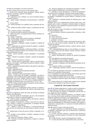 atividade de garimpagem, em forma associativa.
Art. 22. Compete privativamente à União legislar sobre:
I - direito civil, comercial, penal, processual, eleitoral, agrário,
marítimo, aeronáutico, espacial e do trabalho;
II - desapropriação;
III - requisições civis e militares, em caso de iminente perigo e
em tempo de guerra;
IV - águas, energia, informática, telecomunicações e radiodifu-
são;
V - serviço postal;
VI - sistema monetário e de medidas, títulos e garantias dos me-
tais;
VII - política de crédito, câmbio, seguros e transferência de valo-
res;
VIII - comércio exterior e interestadual;
IX - diretrizes da política nacional de transportes;
X - regime dos portos, navegação lacustre, fluvial, marítima, aé-
rea e aeroespacial;
XI - trânsito e transporte;
XII - jazidas, minas, outros recursos minerais e metalurgia;
XIII - nacionalidade, cidadania e naturalização;
XIV - populações indígenas;
XV - emigração e imigração, entrada, extradição e expulsão de
estrangeiros;
XVI - organização do sistema nacional de emprego e condições
para o exercício de profissões;
XVII - organização judiciária, do Ministério Público e da Defen-
soria Pública do Distrito Federal e dos Territórios, bem como orga-
nização administrativa destes;
XVIII - sistema estatístico, sistema cartográfico e de geologia
nacionais;
XIX - sistemas de poupança, captação e garantia da poupança
popular;
XX - sistemas de consórcios e sorteios;
XXI - normas gerais de organização, efetivos, material bélico,
garantias, convocação e mobilização das polícias militares e corpos
de bombeiros militares;
XXII - competência da polícia federal e das polícias rodoviária e
ferroviária federais;
XXIII - seguridade social;
XXIV - diretrizes e bases da educação nacional;
XXV - registros públicos;
XXVI - atividades nucleares de qualquer natureza;
XXVII - normas gerais de licitação e contratação, em todas as
modalidades, para as administrações públicas diretas, autárquicas e
fundacionais da União, Estados, Distrito Federal e Municípios,
obedecido o disposto no art. 37, XXI, e para as empresas públicas e
sociedades de economia mista, nos termos do art. 173, § 1º, III;
XXVIII - defesa territorial, defesa aeroespacial, defesa marítima,
defesa civil e mobilização nacional;
XXIX - propaganda comercial.
Parágrafo único. Lei complementar poderá autorizar os Estados a
legislar sobre questões específicas das matérias relacionadas neste
artigo.
Art. 23. É competência comum da União, dos Estados, do Distrito
Federal e dos Municípios:
I - zelar pela guarda da Constituição, das leis e das instituições
democráticas e conservar o patrimônio público;
II - cuidar da saúde e assistência pública, da proteção e garantia
das pessoas portadoras de deficiência;
III - proteger os documentos, as obras e outros bens de valor his-
tórico, artístico e cultural, os monumentos, as paisagens naturais
notáveis e os sítios arqueológicos;
IV - impedir a evasão, a destruição e a descaracterização de
obras de arte e de outros bens de valor histórico, artístico ou cultu-
ral;
V - proporcionar os meios de acesso à cultura, à educação e à ci-
ência;
VI - proteger o meio ambiente e combater a poluição em qual-
quer de suas formas;
VII - preservar as florestas, a fauna e a flora;
VIII - fomentar a produção agropecuária e organizar o abasteci-
mento alimentar;
IX - promover programas de construção de moradias e a melho-
ria das condições habitacionais e de saneamento básico;
X - combater as causas da pobreza e os fatores de marginaliza-
ção, promovendo a integração social dos setores desfavorecidos;
XI - registrar, acompanhar e fiscalizar as concessões de direitos
de pesquisa e exploração de recursos hídricos e minerais em seus
territórios;
XII - estabelecer e implantar política de educação para a segu-
rança do trânsito.
Parágrafo único. Leis complementares fixarão normas para a coo-
peração entre a União e os Estados, o Distrito Federal e os Municí-
pios, tendo em vista o equilíbrio do desenvolvimento e do bem-es-
tar em âmbito nacional.
Art. 24. Compete à União, aos Estados e ao Distrito Federal legis-
lar concorrentemente sobre:
I - direito tributário, financeiro, penitenciário, econômico e urba-
nístico;
II - orçamento;
III - juntas comerciais;
IV - custas dos serviços forenses;
V - produção e consumo;
VI - florestas, caça, pesca, fauna, conservação da natureza, defe-
sa do solo e dos recursos naturais, proteção do meio ambiente e
controle da poluição;
VII - proteção ao patrimônio histórico, cultural, artístico, turísti-
co e paisagístico;
VIII - responsabilidade por dano ao meio ambiente, ao consumi-
dor, a bens e direitos de valor artístico, estético, histórico, turístico
e paisagístico;
IX - educação, cultura, ensino e desporto;
X - criação, funcionamento e processo do juizado de pequenas
causas;
XI - procedimentos em matéria processual;
XII - previdência social, proteção e defesa da saúde;
XIII - assistência jurídica e defensoria pública;
XIV - proteção e integração social das pessoas portadoras de de-
ficiência;
XV - proteção à infância e à juventude;
XVI - organização, garantias, direitos e deveres das polícias ci-
vis.
§ 1º No âmbito da legislação concorrente, a competência da União
limitar-se-á a estabelecer normas gerais.
§ 2º A competência da União para legislar sobre normas gerais não
exclui a competência suplementar dos Estados.
§ 3º Inexistindo lei federal sobre normas gerais, os Estados exerce-
rão a competência legislativa plena, para atender a suas peculiari-
dades.
§ 4º A superveniência de lei federal sobre normas gerais suspende
a eficácia da lei estadual, no que lhe for contrário.
Capítulo III - Dos Estados Federados
Art. 25. Os Estados organizam-se e regem-se pelas Constituições e
leis que adotarem, observados os princípios desta Constituição.
§ 1º São reservadas aos Estados as competências que não lhes se-
jam vedadas por esta Constituição.
§ 2º Cabe aos Estados explorar diretamente, ou mediante conces-
são, os serviços locais de gás canalizado, na forma da lei, vedada a
edição de medida provisória para a sua regulamentação.
§ 3º Os Estados poderão, mediante lei complementar, instituir regi-
ões metropolitanas, aglomerações urbanas e microrregiões, consti-
tuídas por agrupamentos de Municípios limítrofes, para integrar a
organização, o planejamento e a execução de funções públicas de
interesse comum.
Art. 26. Incluem-se entre os bens dos Estados:
I - as águas superficiais ou subterrâneas, fluentes, emergentes e
em depósito, ressalvadas, neste caso, na forma da lei, as decorren-
tes de obras da União;
II - as áreas, nas ilhas oceânicas e costeiras, que estiverem no
seu domínio, excluídas aquelas sob domínio da União, Municípios
ou terceiros;
III - as ilhas fluviais e lacustres não pertencentes à União;
IV - as terras devolutas não compreendidas entre as da União.
10
 