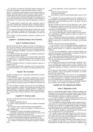 IX - promover a proteção do patrimônio histórico-cultural local,
observada a legislação e a ação fiscalizadora federal e estadual.
Art. 31. A fiscalização do Município será exercida pelo Poder Le-
gislativo municipal, mediante controle externo, e pelos sistemas de
controle interno do Poder Executivo municipal, na forma da lei.
§ 1º O controle externo da Câmara Municipal será exercido com o
auxílio dos Tribunais de Contas dos Estados ou do Município ou
dos Conselhos ou Tribunais de Contas dos Municípios, onde hou-
ver.
§ 2º O parecer prévio, emitido pelo órgão competente, sobre as
contas que o Prefeito deve anualmente prestar, só deixará de preva-
lecer por decisão de dois terços dos membros da Câmara Munici-
pal.
§ 3º As contas dos Municípios ficarão, durante sessenta dias, anual-
mente, à disposição de qualquer contribuinte, para exame e apreci-
ação, o qual poderá questionar-lhes a legitimidade, nos termos da
lei.
§ 4º É vedada a criação de tribunais, Conselhos ou órgãos de con-
tas municipais.
Capítulo V - Do Distrito Federal e dos Territórios
Seção I - Do Distrito Federal
Art. 32. O Distrito Federal, vedada sua divisão em Municípios, re-
ger-se-á por lei orgânica, votada em dois turnos com interstício mí-
nimo de dez dias, e aprovada por dois terços da Câmara Legislati-
va, que a promulgará, atendidos os princípios estabelecidos nesta
Constituição.
§ 1º Ao Distrito Federal são atribuídas as competências legislativas
reservadas aos Estados e Municípios.
§ 2º A eleição do Governador e do Vice-Governador, observadas
as regras do art. 77, e dos Deputados Distritais coincidirá com a
dos Governadores e Deputados Estaduais, para mandato de igual
duração.
§ 3º Aos Deputados Distritais e à Câmara Legislativa aplica-se o
disposto no art. 27.
§ 4º Lei federal disporá sobre a utilização, pelo Governo do Distri-
to Federal, das polícias civil e militar e do corpo de bombeiros mi-
litar.
Seção II - Dos Territórios
Art. 33. A lei disporá sobre a organização administrativa e judiciá-
ria dos Territórios.
§ 1º Os Territórios poderão ser divididos em Municípios, aos quais
se aplicará, no que couber, o disposto no Capítulo IV deste Título.
§ 2º As contas do Governo do Território serão submetidas ao Con-
gresso Nacional, com parecer prévio do Tribunal de Contas da Uni-
ão.
§ 3º Nos Territórios Federais com mais de cem mil habitantes,
além do Governador, nomeado na forma desta Constituição, haverá
órgãos judiciários de primeira e segunda instâncias, membros do
Ministério Público e defensores públicos federais; a lei disporá so-
bre as eleições para a Câmara Territorial e sua competência delibe-
rativa.
Capítulo VI - Da Intervenção
Art. 34. A União não intervirá nos Estados nem no Distrito Fede-
ral, exceto para:
I - manter a integridade nacional;
II - repelir invasão estrangeira ou de uma unidade da Federação
em outra;
III - pôr termo a grave comprometimento da ordem pública;
IV - garantir o livre exercício de qualquer dos Poderes nas uni-
dades da Federação;
V - reorganizar as finanças da unidade da Federação que:
a) suspender o pagamento da dívida fundada por mais de dois
anos consecutivos, salvo motivo de força maior;
b) deixar de entregar aos Municípios receitas tributárias fixa-
das nesta Constituição dentro dos prazos estabelecidos em lei;
VI - prover a execução de lei federal, ordem ou decisão judicial;
VII - assegurar a observância dos seguintes princípios constituci-
onais:
a) forma republicana, sistema representativo e regime demo-
crático;
b) direitos da pessoa humana;
c) autonomia municipal;
d) prestação de contas da administração pública, direta e indi-
reta;
e) aplicação do mínimo exigido da receita resultante de im-
postos estaduais, compreendida a proveniente de transferências, na
manutenção e desenvolvimento do ensino e nas ações e serviços
públicos de saúde.
Art. 35. O Estado não intervirá em seus Municípios, nem a União
nos Municípios localizados em Território Federal, exceto quando:
I - deixar de ser paga, sem motivo de força maior, por dois anos
consecutivos, a dívida fundada;
II - não forem prestadas contas devidas, na forma da lei;
III - não tiver sido aplicado o mínimo exigido da receita munici-
pal na manutenção e desenvolvimento do ensino e nas ações e ser-
viços públicos de saúde;
IV - o Tribunal de Justiça der provimento a representação para
assegurar a observância de princípios indicados na Constituição es-
tadual, ou para prover a execução de lei, de ordem ou de decisão
judicial.
Art. 36. A decretação da intervenção dependerá:
I - no caso do art. 34, IV, de solicitação do Poder Legislativo ou
do Poder Executivo coacto ou impedido, ou de requisição do Su-
premo Tribunal Federal, se a coação for exercida contra o Poder
Judiciário;
II - no caso de desobediência a ordem ou decisão judiciária, de
requisição do Supremo Tribunal Federal, do Superior Tribunal de
Justiça ou do Tribunal Superior Eleitoral;
III - de provimento, pelo Supremo Tribunal Federal, de represen-
tação do Procurador-Geral da República, na hipótese do art. 34,
VII, e no caso de recusa à execução de lei federal.
IV - (Revogado).
§ 1º O decreto de intervenção, que especificará a amplitude, o pra-
zo e as condições de execução e que, se couber, nomeará o inter-
ventor, será submetido à apreciação do Congresso Nacional ou da
Assembléia Legislativa do Estado, no prazo de vinte e quatro ho-
ras.
§ 2º Se não estiver funcionando o Congresso Nacional ou a Assem-
bléia Legislativa, far-se-á convocação extraordinária, no mesmo
prazo de vinte e quatro horas.
§ 3º Nos casos do art. 34, VI e VII, ou do art. 35, IV, dispensada a
apreciação pelo Congresso Nacional ou pela Assembléia Legislati-
va, o decreto limitar-se-á a suspender a execução do ato impugna-
do, se essa medida bastar ao restabelecimento da normalidade.
§ 4º Cessados os motivos da intervenção, as autoridades afastadas
de seus cargos a estes voltarão, salvo impedimento legal.
Capítulo VII - Da Administração Pública
Seção I - Disposições Gerais
Art. 37. A administração pública direta e indireta de qualquer dos
Poderes da União, dos Estados, do Distrito Federal e dos Municípi-
os obedecerá aos princípios de legalidade, impessoalidade, morali-
dade, publicidade e eficiência e, também, ao seguinte:
I - os cargos, empregos e funções públicas são acessíveis aos
brasileiros que preencham os requisitos estabelecidos em lei, assim
como aos estrangeiros, na forma da lei;
II - a investidura em cargo ou emprego público depende de apro-
vação prévia em concurso público de provas ou de provas e títulos,
de acordo com a natureza e a complexidade do cargo ou emprego,
na forma prevista em lei, ressalvadas as nomeações para cargo em
comissão declarado em lei de livre nomeação e exoneração;
III - o prazo de validade do concurso público será de até dois
anos, prorrogável uma vez, por igual período;
IV - durante o prazo improrrogável previsto no edital de convo-
cação, aquele aprovado em concurso público de provas ou de pro-
vas e títulos será convocado com prioridade sobre novos concursa-
dos para assumir cargo ou emprego, na carreira;
V - as funções de confiança, exercidas exclusivamente por servi-
dores ocupantes de cargo efetivo, e os cargos em comissão, a serem
preenchidos por servidores de carreira nos casos, condições e per-
12
 