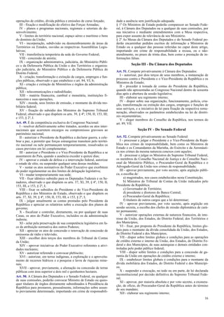 operações de crédito, dívida pública e emissões de curso forçado;
III - fixação e modificação do efetivo das Forças Armadas;
IV - planos e programas nacionais, regionais e setoriais de de-
senvolvimento;
V - limites do território nacional, espaço aéreo e marítimo e bens
do domínio da União;
VI - incorporação, subdivisão ou desmembramento de áreas de
Territórios ou Estados, ouvidas as respectivas Assembléias Legis-
lativas;
VII - transferência temporária da sede do Governo Federal;
VIII - concessão de anistia;
IX - organização administrativa, judiciária, do Ministério Públi-
co e da Defensoria Pública da União e dos Territórios e organiza-
ção judiciária, do Ministério Público e da Defensoria Pública do
Distrito Federal;
X - criação, transformação e extinção de cargos, empregos e fun-
ções públicas, observado o que estabelece o art. 84, VI, b;
XI - criação e extinção de Ministérios e órgãos da administração
pública;
XII - telecomunicações e radiodifusão;
XIII - matéria financeira, cambial e monetária, instituições fi-
nanceiras e suas operações;
XIV - moeda, seus limites de emissão, e montante da dívida mo-
biliária federal;
XV - fixação do subsídio dos Ministros do Supremo Tribunal
Federal, observado o que dispõem os arts. 39, § 4º; 150, II; 153, III;
e 153, § 2º, I.
Art. 49. É da competência exclusiva do Congresso Nacional:
I - resolver definitivamente sobre tratados, acordos ou atos inter-
nacionais que acarretem encargos ou compromissos gravosos ao
patrimônio nacional;
II - autorizar o Presidente da República a declarar guerra, a cele-
brar a paz, a permitir que forças estrangeiras transitem pelo territó-
rio nacional ou nele permaneçam temporariamente, ressalvados os
casos previstos em lei complementar;
III - autorizar o Presidente e o Vice-Presidente da República a se
ausentarem do País, quando a ausência exceder a quinze dias;
IV - aprovar o estado de defesa e a intervenção federal, autorizar
o estado de sítio, ou suspender qualquer uma dessas medidas;
V - sustar os atos normativos do Poder Executivo que exorbitem
do poder regulamentar ou dos limites de delegação legislativa;
VI - mudar temporariamente sua sede;
VII - fixar idêntico subsídio para os Deputados Federais e os Se-
nadores, observado o que dispõem os arts. 37, XI, 39, § 4º, 150, II,
153, III, e 153, § 2º, I;
VIII - fixar os subsídios do Presidente e do Vice-Presidente da
República e dos Ministros de Estado, observado o que dispõem os
arts. 37, XI, 39, § 4º, 150, II, 153, III, e 153, § 2º, I;
IX - julgar anualmente as contas prestadas pelo Presidente da
República e apreciar os relatórios sobre a execução dos planos de
governo;
X - fiscalizar e controlar, diretamente, ou por qualquer de suas
Casas, os atos do Poder Executivo, incluídos os da administração
indireta;
XI - zelar pela preservação de sua competência legislativa em fa-
ce da atribuição normativa dos outros Poderes;
XII - apreciar os atos de concessão e renovação de concessão de
emissoras de rádio e televisão;
XIII - escolher dois terços dos membros do Tribunal de Contas
da União;
XIV - aprovar iniciativas do Poder Executivo referentes a ativi-
dades nucleares;
XV - autorizar referendo e convocar plebiscito;
XVI - autorizar, em terras indígenas, a exploração e o aproveita-
mento de recursos hídricos e a pesquisa e lavra de riquezas mine-
rais;
XVII - aprovar, previamente, a alienação ou concessão de terras
públicas com área superior a dois mil e quinhentos hectares.
Art. 50. A Câmara dos Deputados e o Senado Federal, ou qualquer
de suas comissões, poderão convocar Ministro de Estado ou quais-
quer titulares de órgãos diretamente subordinados à Presidência da
República para prestarem, pessoalmente, informações sobre assun-
to previamente determinado, importando em crime de responsabili-
dade a ausência sem justificação adequada.
§ 1º Os Ministros de Estado poderão comparecer ao Senado Fede-
ral, à Câmara dos Deputados ou a qualquer de suas comissões, por
sua iniciativa e mediante entendimentos com a Mesa respectiva,
para expor assunto de relevância de seu Ministério.
§ 2º As Mesas da Câmara dos Deputados e do Senado Federal po-
derão encaminhar pedidos escritos de informação a Ministros de
Estado ou a qualquer das pessoas referidas no caput deste artigo,
importando em crime de responsabilidade a recusa, ou o não-
atendimento, no prazo de trinta dias, bem como a prestação de in-
formações falsas.
Seção III - Da Câmara dos Deputados
Art. 51. Compete privativamente à Câmara dos Deputados:
I - autorizar, por dois terços de seus membros, a instauração de
processo contra o Presidente e o Vice-Presidente da República e os
Ministros de Estado;
II - proceder à tomada de contas do Presidente da República,
quando não apresentadas ao Congresso Nacional dentro de sessenta
dias após a abertura da sessão legislativa;
III - elaborar seu regimento interno;
IV - dispor sobre sua organização, funcionamento, polícia, cria-
ção, transformação ou extinção dos cargos, empregos e funções de
seus serviços, e a iniciativa de lei para fixação da respectiva remu-
neração, observados os parâmetros estabelecidos na lei de diretri-
zes orçamentárias;
V - eleger membros do Conselho da República, nos termos do
art. 89, VII.
Seção IV - Do Senado Federal
Art. 52. Compete privativamente ao Senado Federal:
I - processar e julgar o Presidente e o Vice-Presidente da Repú-
blica nos crimes de responsabilidade, bem como os Ministros de
Estado e os Comandantes da Marinha, do Exército e da Aeronáuti-
ca nos crimes da mesma natureza conexos com aqueles;
II - processar e julgar os Ministros do Supremo Tribunal Federal,
os membros do Conselho Nacional de Justiça e do Conselho Naci-
onal do Ministério Público, o Procurador-Geral da República e o
Advogado-Geral da União nos crimes de responsabilidade;
III - aprovar previamente, por voto secreto, após argüição públi-
ca, a escolha de:
a) magistrados, nos casos estabelecidos nesta Constituição;
b) Ministros do Tribunal de Contas da União indicados pelo
Presidente da República;
c) Governador de Território;
d) presidente e diretores do Banco Central;
e) Procurador-Geral da República;
f) titulares de outros cargos que a lei determinar;
IV - aprovar previamente, por voto secreto, após argüição em
sessão secreta, a escolha dos chefes de missão diplomática de cará-
ter permanente;
V - autorizar operações externas de natureza financeira, de inte-
resse da União, dos Estados, do Distrito Federal, dos Territórios e
dos Municípios;
VI - fixar, por proposta do Presidente da República, limites glo-
bais para o montante da dívida consolidada da União, dos Estados,
do Distrito Federal e dos Municípios;
VII - dispor sobre limites globais e condições para as operações
de crédito externo e interno da União, dos Estados, do Distrito Fe-
deral e dos Municípios, de suas autarquias e demais entidades con-
troladas pelo poder público federal;
VIII - dispor sobre limites e condições para a concessão de ga-
rantia da União em operações de crédito externo e interno;
IX - estabelecer limites globais e condições para o montante da
dívida mobiliária dos Estados, do Distrito Federal e dos Municípi-
os;
X - suspender a execução, no todo ou em parte, de lei declarada
inconstitucional por decisão definitiva do Supremo Tribunal Fede-
ral;
XI - aprovar, por maioria absoluta e por voto secreto, a exonera-
ção, de ofício, do Procurador-Geral da República antes do término
de seu mandato;
XII - elaborar seu regimento interno;
16
 