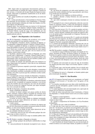 XIII - dispor sobre sua organização, funcionamento, polícia, cri-
ação, transformação ou extinção dos cargos, empregos e funções de
seus serviços, e a iniciativa de lei para fixação da respectiva remu-
neração, observados os parâmetros estabelecidos na lei de diretri-
zes orçamentárias;
XIV - eleger membros do Conselho da República, nos termos do
art. 89, VII.
XV - avaliar periodicamente a funcionalidade do Sistema Tribu-
tário Nacional, em sua estrutura e seus componentes, e o desempe-
nho das administrações tributárias da União, dos Estados e do Dis-
trito Federal e dos Municípios.
Parágrafo único. Nos casos previstos nos incisos I e II, funcionará
como Presidente o do Supremo Tribunal Federal, limitando-se a
condenação, que somente será proferida por dois terços dos votos
do Senado Federal, à perda do cargo, com inabilitação, por oito
anos, para o exercício de função pública, sem prejuízo das demais
sanções judiciais cabíveis.
Seção V - Dos Deputados e dos Senadores
Art. 53. Os Deputados e Senadores são invioláveis, civil e penal-
mente, por quaisquer de suas opiniões, palavras e votos.
§ 1º Os Deputados e Senadores, desde a expedição do diploma, se-
rão submetidos a julgamento perante o Supremo Tribunal Federal.
§ 2º Desde a expedição do diploma, os membros do Congresso Na-
cional não poderão ser presos, salvo em flagrante de crime inafian-
çável. Nesse caso, os autos serão remetidos dentro de vinte e quatro
horas à Casa respectiva, para que, pelo voto da maioria de seus
membros, resolva sobre a prisão.
§ 3º Recebida a denúncia contra Senador ou Deputado, por crime
ocorrido após a diplomação, o Supremo Tribunal Federal dará ci-
ência à Casa respectiva, que, por iniciativa de partido político nela
representado e pelo voto da maioria de seus membros, poderá, até a
decisão final, sustar o andamento da ação.
§ 4º O pedido de sustação será apreciado pela Casa respectiva no
prazo improrrogável de quarenta e cinco dias do seu recebimento
pela Mesa Diretora.
§ 5º A sustação do processo suspende a prescrição, enquanto durar
o mandato.
§ 6º Os Deputados e Senadores não serão obrigados a testemunhar
sobre informações recebidas ou prestadas em razão do exercício do
mandato, nem sobre as pessoas que lhes confiaram ou deles recebe-
ram informações.
§ 7º A incorporação às Forças Armadas de Deputados e Senadores,
embora militares e ainda que em tempo de guerra, dependerá de
prévia licença da Casa respectiva.
§ 8º As imunidades de Deputados ou Senadores subsistirão durante
o estado de sítio, só podendo ser suspensas mediante o voto de dois
terços dos membros da Casa respectiva, nos casos de atos pratica-
dos fora do recinto do Congresso Nacional, que sejam incompatí-
veis com a execução da medida.
Art. 54. Os Deputados e Senadores não poderão:
I - desde a expedição do diploma:
a) firmar ou manter contrato com pessoa jurídica de direito
público, autarquia, empresa pública, sociedade de economia mista
ou empresa concessionária de serviço público, salvo quando o con-
trato obedecer a cláusulas uniformes;
b) aceitar ou exercer cargo, função ou emprego remunerado,
inclusive os de que sejam demissíveis ad nutum, nas entidades
constantes da alínea anterior;
II - desde a posse:
a) ser proprietários, controladores ou diretores de empresa que
goze de favor decorrente de contrato com pessoa jurídica de direito
público, ou nela exercer função remunerada;
b) ocupar cargo ou função de que sejam demissíveis ad nu-
tum, nas entidades referidas no inciso I, a;
c) patrocinar causa em que seja interessada qualquer das enti-
dades a que se refere o inciso I, a;
d) ser titulares de mais de um cargo ou mandato público eleti-
vo.
Art. 55. Perderá o mandato o Deputado ou Senador:
I - que infringir qualquer das proibições estabelecidas no artigo
anterior;
II - cujo procedimento for declarado incompatível com o decoro
parlamentar;
III - que deixar de comparecer, em cada sessão legislativa, à ter-
ça parte das sessões ordinárias da Casa a que pertencer, salvo licen-
ça ou missão por esta autorizada;
IV - que perder ou tiver suspensos os direitos políticos;
V - quando o decretar a Justiça Eleitoral, nos casos previstos
nesta Constituição;
VI - que sofrer condenação criminal em sentença transitada em
julgado.
§ 1º É incompatível com o decoro parlamentar, além dos casos de-
finidos no regimento interno, o abuso das prerrogativas assegura-
das a membro do Congresso Nacional ou a percepção de vantagens
indevidas.
§ 2º Nos casos dos incisos I, II e VI, a perda do mandato será deci-
dida pela Câmara dos Deputados ou pelo Senado Federal, por voto
secreto e maioria absoluta, mediante provocação da respectiva Me-
sa ou de partido político representado no Congresso Nacional, as-
segurada ampla defesa.
§ 3º Nos casos previstos nos incisos III a V, a perda será declarada
pela Mesa da Casa respectiva, de ofício ou mediante provocação de
qualquer de seus membros ou de partido político representado no
Congresso Nacional, assegurada ampla defesa.
§ 4º A renúncia de parlamentar submetido a processo que vise ou
possa levar à perda do mandato, nos termos deste artigo, terá seus
efeitos suspensos até as deliberações finais de que tratam os §§ 2º e
3º.
Art. 56. Não perderá o mandato o Deputado ou Senador:
I - investido no cargo de Ministro de Estado, Governador de Ter-
ritório, Secretário de Estado, do Distrito Federal, de Território, de
Prefeitura de capital ou chefe de missão diplomática temporária;
II - licenciado pela respectiva Casa por motivo de doença, ou pa-
ra tratar, sem remuneração, de interesse particular, desde que, neste
caso, o afastamento não ultrapasse cento e vinte dias por sessão le-
gislativa.
§ 1º O suplente será convocado nos casos de vaga, de investidura
em funções previstas neste artigo ou de licença superior a cento e
vinte dias.
§ 2º Ocorrendo vaga e não havendo suplente, far-se-á eleição para
preenchê-la se faltarem mais de quinze meses para o término do
mandato.
§ 3º Na hipótese do inciso I, o Deputado ou Senador poderá optar
pela remuneração do mandato.
Seção VI - Das Reuniões
Art. 57. O Congresso Nacional reunir-se-á, anualmente, na Capital
Federal, de 2 de fevereiro a 17 de julho e de 1º de agosto a 22 de
dezembro.
§ 1º As reuniões marcadas para essas datas serão transferidas para
o primeiro dia útil subseqüente, quando recaírem em sábados, do-
mingos ou feriados.
§ 2º A sessão legislativa não será interrompida sem a aprovação do
projeto de lei de diretrizes orçamentárias.
§ 3º Além de outros casos previstos nesta Constituição, a Câmara
dos Deputados e o Senado Federal reunir-se-ão em sessão conjunta
para:
I - inaugurar a sessão legislativa;
II - elaborar o regimento comum e regular a criação de serviços
comuns às duas Casas;
III - receber o compromisso do Presidente e do Vice-Presidente
da República;
IV - conhecer do veto e sobre ele deliberar.
§ 4º Cada uma das Casas reunir-se-á em sessões preparatórias, a
partir de 1º de fevereiro, no primeiro ano da legislatura, para a pos-
se de seus membros e eleição das respectivas Mesas, para mandato
de 2 (dois) anos, vedada a recondução para o mesmo cargo na elei-
ção imediatamente subseqüente.
§ 5º A Mesa do Congresso Nacional será presidida pelo Presidente
do Senado Federal, e os demais cargos serão exercidos, alternada-
mente, pelos ocupantes de cargos equivalentes na Câmara dos De-
putados e no Senado Federal.
§ 6º A convocação extraordinária do Congresso Nacional far-se-á:
I - pelo Presidente do Senado Federal, em caso de decretação de
estado de defesa ou de intervenção federal, de pedido de autoriza-
17
 
