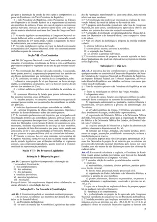 ção para a decretação de estado de sítio e para o compromisso e a
posse do Presidente e do Vice-Presidente da República;
II - pelo Presidente da República, pelos Presidentes da Câmara
dos Deputados e do Senado Federal ou a requerimento da maioria
dos membros de ambas as Casas, em caso de urgência ou interesse
público relevante, em todas as hipóteses deste inciso com a aprova-
ção da maioria absoluta de cada uma das Casas do Congresso Naci-
onal.
§ 7º Na sessão legislativa extraordinária, o Congresso Nacional so-
mente deliberará sobre a matéria para a qual foi convocado, ressal-
vada a hipótese do § 8º deste artigo, vedado o pagamento de parce-
la indenizatória, em razão da convocação.
§ 8º Havendo medidas provisórias em vigor na data de convocação
extraordinária do Congresso Nacional, serão elas automaticamente
incluídas na pauta da convocação.
Seção VII - Das Comissões
Art. 58. O Congresso Nacional e suas Casas terão comissões per-
manentes e temporárias, constituídas na forma e com as atribuições
previstas no respectivo regimento ou no ato de que resultar sua cri-
ação.
§ 1º Na constituição das Mesas e de cada comissão, é assegurada,
tanto quanto possível, a representação proporcional dos partidos ou
dos blocos parlamentares que participam da respectiva Casa.
§ 2º Às comissões, em razão da matéria de sua competência, cabe:
I - discutir e votar projeto de lei que dispensar, na forma do regi-
mento, a competência do plenário, salvo se houver recurso de um
décimo dos membros da Casa;
II - realizar audiências públicas com entidades da sociedade ci-
vil;
III - convocar Ministros de Estado para prestar informações so-
bre assuntos inerentes a suas atribuições;
IV - receber petições, reclamações, representações ou queixas de
qualquer pessoa contra atos ou omissões das autoridades ou entida-
des públicas;
V - solicitar depoimento de qualquer autoridade ou cidadão;
VI - apreciar programas de obras, planos nacionais, regionais e
setoriais de desenvolvimento e sobre eles emitir parecer.
§ 3º As comissões parlamentares de inquérito, que terão poderes de
investigação próprios das autoridades judiciais, além de outros pre-
vistos nos regimentos das respectivas Casas, serão criadas pela Câ-
mara dos Deputados e pelo Senado Federal, em conjunto ou sepa-
radamente, mediante requerimento de um terço de seus membros,
para a apuração de fato determinado e por prazo certo, sendo suas
conclusões, se for o caso, encaminhadas ao Ministério Público, pa-
ra que promova a responsabilidade civil ou criminal dos infratores.
§ 4º Durante o recesso, haverá uma comissão representativa do
Congresso Nacional, eleita por suas Casas na última sessão ordiná-
ria do período legislativo, com atribuições definidas no regimento
comum, cuja composição reproduzirá, quanto possível, a proporci-
onalidade da representação partidária.
Seção VIII - Do Processo Legislativo
Subseção I - Disposição geral
Art. 59. O processo legislativo compreende a elaboração de:
I - emendas à Constituição;
II - leis complementares;
III - leis ordinárias;
IV - leis delegadas;
V - medidas provisórias;
VI - decretos legislativos;
VII - resoluções.
Parágrafo único. Lei complementar disporá sobre a elaboração, re-
dação, alteração e consolidação das leis.
Subseção II - Da Emenda à Constituição
Art. 60. A Constituição poderá ser emendada mediante proposta:
I - de um terço, no mínimo, dos membros da Câmara dos Depu-
tados ou do Senado Federal;
II - do Presidente da República;
III - de mais da metade das Assembléias Legislativas das unida-
des da Federação, manifestando-se, cada uma delas, pela maioria
relativa de seus membros.
§ 1º A Constituição não poderá ser emendada na vigência de inter-
venção federal, de estado de defesa ou de estado de sítio.
§ 2º A proposta será discutida e votada em cada Casa do Congresso
Nacional, em dois turnos, considerando-se aprovada se obtiver, em
ambos, três quintos dos votos dos respectivos membros.
§ 3º A emenda à Constituição será promulgada pelas Mesas da Câ-
mara dos Deputados e do Senado Federal, com o respectivo núme-
ro de ordem.
§ 4º Não será objeto de deliberação a proposta de emenda tendente
a abolir:
I - a forma federativa de Estado;
II - o voto direto, secreto, universal e periódico;
III - a separação dos Poderes;
IV - os direitos e garantias individuais.
§ 5º A matéria constante de proposta de emenda rejeitada ou havi-
da por prejudicada não pode ser objeto de nova proposta na mesma
sessão legislativa.
Subseção III - Das Leis
Art. 61. A iniciativa das leis complementares e ordinárias cabe a
qualquer membro ou comissão da Câmara dos Deputados, do Sena-
do Federal ou do Congresso Nacional, ao Presidente da República,
ao Supremo Tribunal Federal, aos Tribunais Superiores, ao Procu-
rador-Geral da República e aos cidadãos, na forma e nos casos pre-
vistos nesta Constituição.
§ 1º São de iniciativa privativa do Presidente da República as leis
que:
I - fixem ou modifiquem os efetivos das Forças Armadas;
II - disponham sobre:
a) criação de cargos, funções ou empregos públicos na admi-
nistração direta e autárquica ou aumento de sua remuneração;
b) organização administrativa e judiciária, matéria tributária e
orçamentária, serviços públicos e pessoal da administração dos
Territórios;
c) servidores públicos da União e Territórios, seu regime jurí-
dico, provimento de cargos, estabilidade e aposentadoria;
d) organização do Ministério Público e da Defensoria Pública
da União, bem como normas gerais para a organização do Ministé-
rio Público e da Defensoria Pública dos Estados, do Distrito Fede-
ral e dos Territórios;
e) criação e extinção de Ministérios e órgãos da administração
pública, observado o disposto no art. 84, VI;
f) militares das Forças Armadas, seu regime jurídico, provi-
mento de cargos, promoções, estabilidade, remuneração, reforma e
transferência para a reserva.
§ 2º A iniciativa popular pode ser exercida pela apresentação à Câ-
mara dos Deputados de projeto de lei subscrito por, no mínimo, um
por cento do eleitorado nacional, distribuído pelo menos por cinco
Estados, com não menos de três décimos por cento dos eleitores de
cada um deles.
Art. 62. Em caso de relevância e urgência, o Presidente da Repú-
blica poderá adotar medidas provisórias, com força de lei, devendo
submetê-las de imediato ao Congresso Nacional.
§ 1º É vedada a edição de medidas provisórias sobre matéria:
I - relativa a:
a) nacionalidade, cidadania, direitos políticos, partidos políti-
cos e direito eleitoral;
b) direito penal, processual penal e processual civil;
c) organização do Poder Judiciário e do Ministério Público, a
carreira e a garantia de seus membros;
d) planos plurianuais, diretrizes orçamentárias, orçamento e
créditos adicionais e suplementares, ressalvado o previsto no art.
167, § 3º;
II - que vise a detenção ou seqüestro de bens, de poupança popu-
lar ou qualquer outro ativo financeiro;
III - reservada a lei complementar;
IV - já disciplinada em projeto de lei aprovado pelo Congresso
Nacional e pendente de sanção ou veto do Presidente da República.
§ 2º Medida provisória que implique instituição ou majoração de
impostos, exceto os previstos nos arts. 153, I, II, IV, V, e 154, II, só
produzirá efeitos no exercício financeiro seguinte se houver sido
18
 