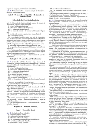 torgadas ou delegadas pelo Presidente da República.
Art. 88. A lei disporá sobre a criação e extinção de Ministérios e
órgãos da administração pública.
Seção V - Do Conselho da República e do Conselho de
Defesa Nacional
Subseção I - Do Conselho da República
Art. 89. O Conselho da República é órgão superior de consulta do
Presidente da República, e dele participam:
I - o Vice-Presidente da República;
II - o Presidente da Câmara dos Deputados;
III - o Presidente do Senado Federal;
IV - os líderes da maioria e da minoria na Câmara dos Deputa-
dos;
V - os líderes da maioria e da minoria no Senado Federal;
VI - o Ministro da Justiça;
VII - seis cidadãos brasileiros natos, com mais de trinta e cinco
anos de idade, sendo dois nomeados pelo Presidente da República,
dois eleitos pelo Senado Federal e dois eleitos pela Câmara dos De-
putados, todos com mandato de três anos, vedada a recondução.
Art. 90. Compete ao Conselho da República pronunciar-se sobre:
I - intervenção federal, estado de defesa e estado de sítio;
II - as questões relevantes para a estabilidade das instituições de-
mocráticas.
§ 1º O Presidente da República poderá convocar Ministro de Esta-
do para participar da reunião do Conselho, quando constar da pauta
questão relacionada com o respectivo Ministério.
§ 2º A lei regulará a organização e o funcionamento do Conselho
da República.
Subseção II - Do Conselho de Defesa Nacional
Art. 91. O Conselho de Defesa Nacional é órgão de consulta do
Presidente da República nos assuntos relacionados com a soberania
nacional e a defesa do Estado democrático, e dele participam como
membros natos:
I - o Vice-Presidente da República;
II - o Presidente da Câmara dos Deputados;
III - o Presidente do Senado Federal;
IV - o Ministro da Justiça;
V - o Ministro de Estado da Defesa;
VI - o Ministro das Relações Exteriores;
VII - o Ministro do Planejamento;
VIII - os Comandantes da Marinha, do Exército e da Aeronáuti-
ca.
§ 1º Compete ao Conselho de Defesa Nacional:
I - opinar nas hipóteses de declaração de guerra e de celebração
da paz, nos termos desta Constituição;
II - opinar sobre a decretação do estado de defesa, do estado de
sítio e da intervenção federal;
III - propor os critérios e condições de utilização de áreas indis-
pensáveis à segurança do território nacional e opinar sobre seu efe-
tivo uso, especialmente na faixa de fronteira e nas relacionadas
com a preservação e a exploração dos recursos naturais de qualquer
tipo;
IV - estudar, propor e acompanhar o desenvolvimento de inicia-
tivas necessárias a garantir a independência nacional e a defesa do
Estado democrático.
§ 2º A lei regulará a organização e o funcionamento do Conselho
de Defesa Nacional.
Capítulo III - Do Poder Judiciário
Seção I - Disposições Gerais
Art. 92. São órgãos do Poder Judiciário:
I - o Supremo Tribunal Federal;
I-A - o Conselho Nacional de Justiça;
II - o Superior Tribunal de Justiça;
III - os Tribunais Regionais Federais e Juízes Federais;
IV - os Tribunais e Juízes do Trabalho;
V - os Tribunais e Juízes Eleitorais;
VI - os Tribunais e Juízes Militares;
VII - os Tribunais e Juízes dos Estados e do Distrito Federal e
Territórios.
§ 1º O Supremo Tribunal Federal, o Conselho Nacional de Justiça e
os Tribunais Superiores têm sede na Capital Federal.
§ 2º O Supremo Tribunal Federal e os Tribunais Superiores têm ju-
risdição em todo o território nacional.
Art. 93. Lei complementar, de iniciativa do Supremo Tribunal Fe-
deral, disporá sobre o Estatuto da Magistratura, observados os se-
guintes princípios:
I - ingresso na carreira, cujo cargo inicial será o de juiz substitu-
to, mediante concurso público de provas e títulos, com a participa-
ção da Ordem dos Advogados do Brasil em todas as fases, exigin-
do-se do bacharel em direito, no mínimo, três anos de atividade ju-
rídica e obedecendo-se, nas nomeações, à ordem de classificação;
II - promoção de entrância para entrância, alternadamente, por
antiguidade e merecimento, atendidas as seguintes normas:
a) é obrigatória a promoção do juiz que figure por três vezes
consecutivas ou cinco alternadas em lista de merecimento;
b) a promoção por merecimento pressupõe dois anos de exer-
cício na respectiva entrância e integrar o juiz a primeira quinta par-
te da lista de antiguidade desta, salvo se não houver com tais requi-
sitos quem aceite o lugar vago;
c) aferição do merecimento conforme o desempenho e pelos
critérios objetivos de produtividade e presteza no exercício da ju-
risdição e pela freqüência e aproveitamento em cursos oficiais ou
reconhecidos de aperfeiçoamento;
d) na apuração de antigüidade, o tribunal somente poderá re-
cusar o juiz mais antigo pelo voto fundamentado de dois terços de
seus membros, conforme procedimento próprio, e assegurada am-
pla defesa, repetindo-se a votação até fixar-se a indicação;
e) não será promovido o juiz que, injustificadamente, retiver
autos em seu poder além do prazo legal, não podendo devolvê-los
ao cartório sem o devido despacho ou decisão;
III - o acesso aos tribunais de segundo grau far-se-á por antigüi-
dade e merecimento, alternadamente, apurados na última ou única
entrância;
IV - previsão de cursos oficiais de preparação, aperfeiçoamento
e promoção de magistrados, constituindo etapa obrigatória do pro-
cesso de vitaliciamento a participação em curso oficial ou reconhe-
cido por escola nacional de formação e aperfeiçoamento de magis-
trados;
V - o subsídio dos Ministros dos Tribunais Superiores corres-
ponderá a noventa e cinco por cento do subsídio mensal fixado pa-
ra os Ministros do Supremo Tribunal Federal e os subsídios dos de-
mais magistrados serão fixados em lei e escalonados, em nível fe-
deral e estadual, conforme as respectivas categorias da estrutura ju-
diciária nacional, não podendo a diferença entre uma e outra ser su-
perior a dez por cento ou inferior a cinco por cento, nem exceder a
noventa e cinco por cento do subsídio mensal dos Ministros dos
Tribunais Superiores, obedecido, em qualquer caso, o disposto nos
arts. 37, XI, e 39, § 4º;
VI - a aposentadoria dos magistrados e a pensão de seus depen-
dentes observarão o disposto no art. 40;
VII - o juiz titular residirá na respectiva comarca, salvo autoriza-
ção do tribunal;
VIII - o ato de remoção, disponibilidade e aposentadoria do ma-
gistrado, por interesse público, fundar-se-á em decisão por voto da
maioria absoluta do respectivo tribunal ou do Conselho Nacional
de Justiça, assegurada ampla defesa;
VIII-A - a remoção a pedido ou a permuta de magistrados de co-
marca de igual entrância atenderá, no que couber, ao disposto nas
alíneas a, b, c e e do inciso II;
IX - todos os julgamentos dos órgãos do Poder Judiciário serão
públicos, e fundamentadas todas as decisões, sob pena de nulidade,
podendo a lei limitar a presença, em determinados atos, às próprias
partes e a seus advogados, ou somente a estes, em casos nos quais a
preservação do direito à intimidade do interessado no sigilo não
prejudique o interesse público à informação;
X - as decisões administrativas dos tribunais serão motivadas e
em sessão pública, sendo as disciplinares tomadas pelo voto da
maioria absoluta de seus membros;
XI - nos tribunais com número superior a vinte e cinco julgado-
res, poderá ser constituído órgão especial, com o mínimo de onze e
22
 